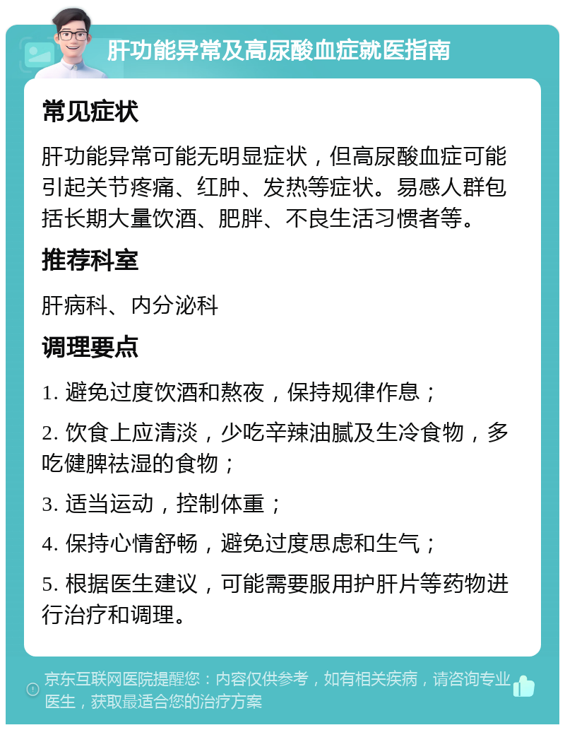 肝功能异常及高尿酸血症就医指南 常见症状 肝功能异常可能无明显症状，但高尿酸血症可能引起关节疼痛、红肿、发热等症状。易感人群包括长期大量饮酒、肥胖、不良生活习惯者等。 推荐科室 肝病科、内分泌科 调理要点 1. 避免过度饮酒和熬夜，保持规律作息； 2. 饮食上应清淡，少吃辛辣油腻及生冷食物，多吃健脾祛湿的食物； 3. 适当运动，控制体重； 4. 保持心情舒畅，避免过度思虑和生气； 5. 根据医生建议，可能需要服用护肝片等药物进行治疗和调理。