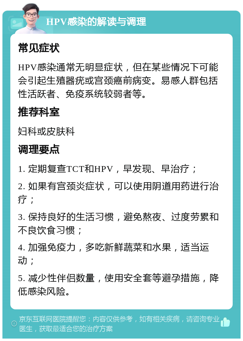 HPV感染的解读与调理 常见症状 HPV感染通常无明显症状，但在某些情况下可能会引起生殖器疣或宫颈癌前病变。易感人群包括性活跃者、免疫系统较弱者等。 推荐科室 妇科或皮肤科 调理要点 1. 定期复查TCT和HPV，早发现、早治疗； 2. 如果有宫颈炎症状，可以使用阴道用药进行治疗； 3. 保持良好的生活习惯，避免熬夜、过度劳累和不良饮食习惯； 4. 加强免疫力，多吃新鲜蔬菜和水果，适当运动； 5. 减少性伴侣数量，使用安全套等避孕措施，降低感染风险。