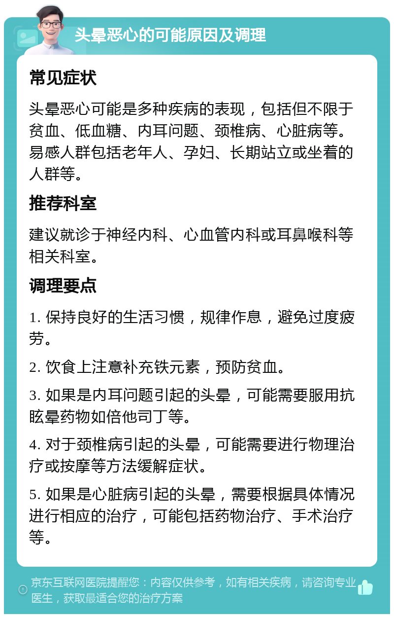 头晕恶心的可能原因及调理 常见症状 头晕恶心可能是多种疾病的表现，包括但不限于贫血、低血糖、内耳问题、颈椎病、心脏病等。易感人群包括老年人、孕妇、长期站立或坐着的人群等。 推荐科室 建议就诊于神经内科、心血管内科或耳鼻喉科等相关科室。 调理要点 1. 保持良好的生活习惯，规律作息，避免过度疲劳。 2. 饮食上注意补充铁元素，预防贫血。 3. 如果是内耳问题引起的头晕，可能需要服用抗眩晕药物如倍他司丁等。 4. 对于颈椎病引起的头晕，可能需要进行物理治疗或按摩等方法缓解症状。 5. 如果是心脏病引起的头晕，需要根据具体情况进行相应的治疗，可能包括药物治疗、手术治疗等。