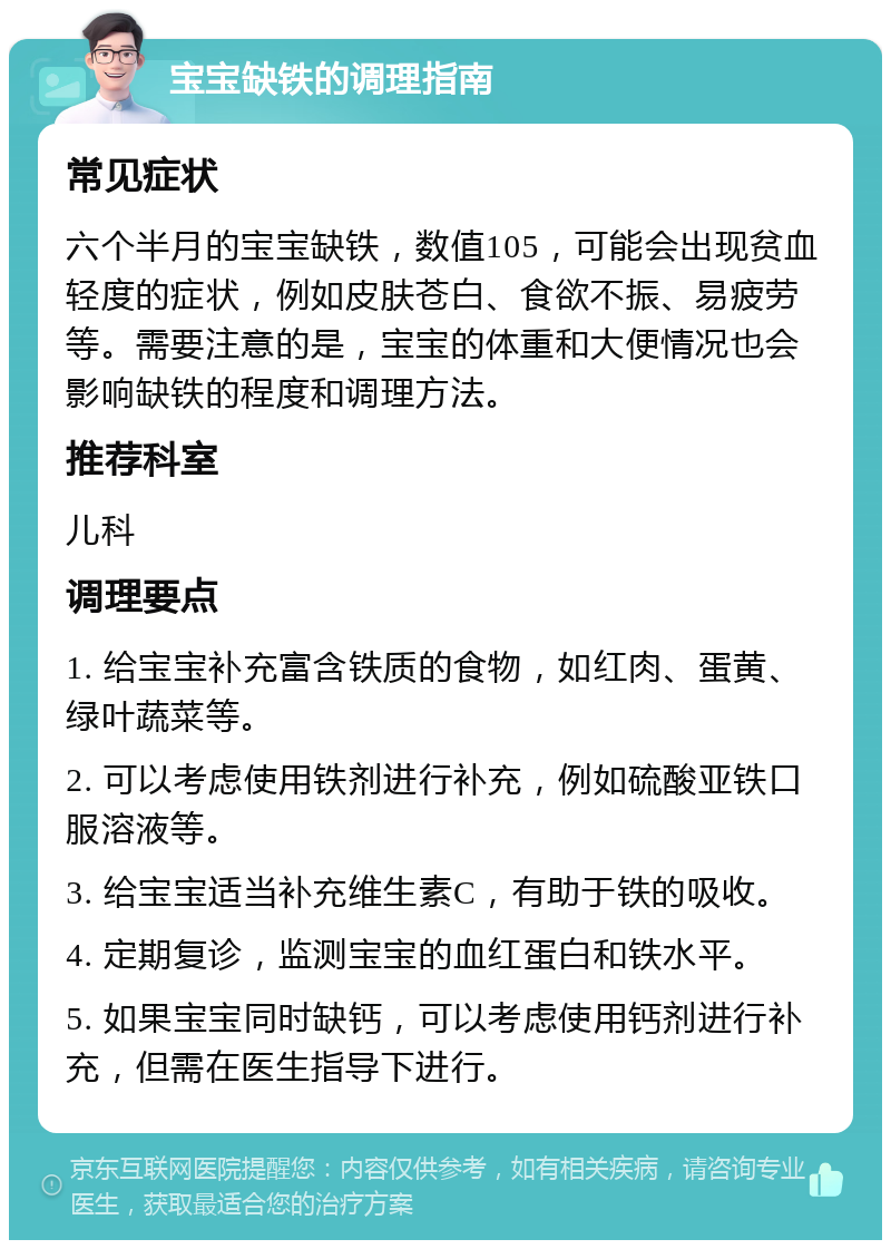 宝宝缺铁的调理指南 常见症状 六个半月的宝宝缺铁，数值105，可能会出现贫血轻度的症状，例如皮肤苍白、食欲不振、易疲劳等。需要注意的是，宝宝的体重和大便情况也会影响缺铁的程度和调理方法。 推荐科室 儿科 调理要点 1. 给宝宝补充富含铁质的食物，如红肉、蛋黄、绿叶蔬菜等。 2. 可以考虑使用铁剂进行补充，例如硫酸亚铁口服溶液等。 3. 给宝宝适当补充维生素C，有助于铁的吸收。 4. 定期复诊，监测宝宝的血红蛋白和铁水平。 5. 如果宝宝同时缺钙，可以考虑使用钙剂进行补充，但需在医生指导下进行。