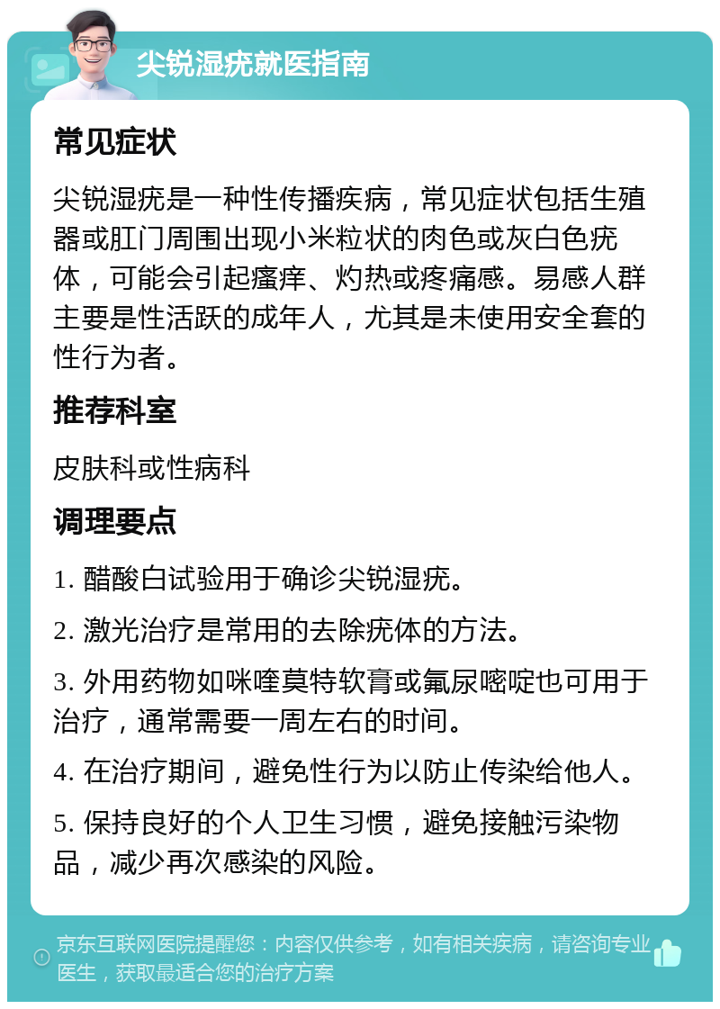 尖锐湿疣就医指南 常见症状 尖锐湿疣是一种性传播疾病，常见症状包括生殖器或肛门周围出现小米粒状的肉色或灰白色疣体，可能会引起瘙痒、灼热或疼痛感。易感人群主要是性活跃的成年人，尤其是未使用安全套的性行为者。 推荐科室 皮肤科或性病科 调理要点 1. 醋酸白试验用于确诊尖锐湿疣。 2. 激光治疗是常用的去除疣体的方法。 3. 外用药物如咪喹莫特软膏或氟尿嘧啶也可用于治疗，通常需要一周左右的时间。 4. 在治疗期间，避免性行为以防止传染给他人。 5. 保持良好的个人卫生习惯，避免接触污染物品，减少再次感染的风险。