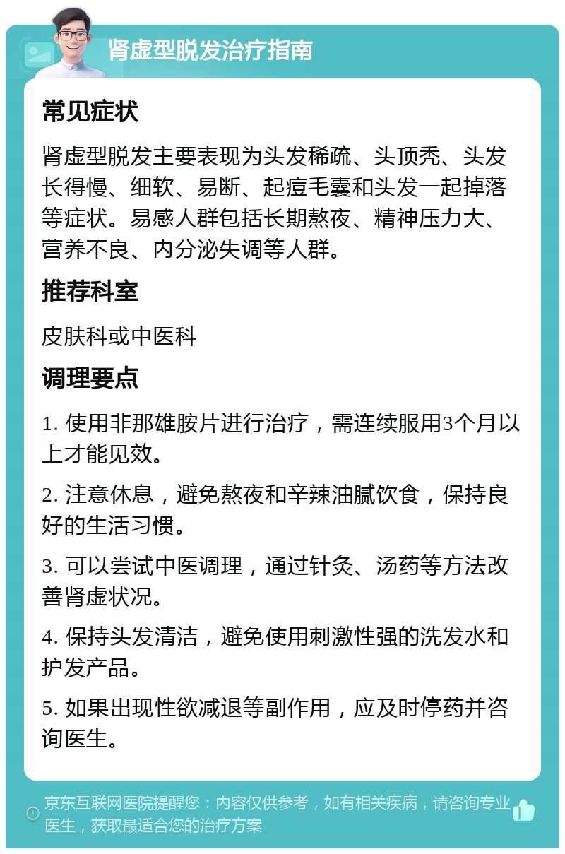 肾虚型脱发治疗指南 常见症状 肾虚型脱发主要表现为头发稀疏、头顶秃、头发长得慢、细软、易断、起痘毛囊和头发一起掉落等症状。易感人群包括长期熬夜、精神压力大、营养不良、内分泌失调等人群。 推荐科室 皮肤科或中医科 调理要点 1. 使用非那雄胺片进行治疗，需连续服用3个月以上才能见效。 2. 注意休息，避免熬夜和辛辣油腻饮食，保持良好的生活习惯。 3. 可以尝试中医调理，通过针灸、汤药等方法改善肾虚状况。 4. 保持头发清洁，避免使用刺激性强的洗发水和护发产品。 5. 如果出现性欲减退等副作用，应及时停药并咨询医生。