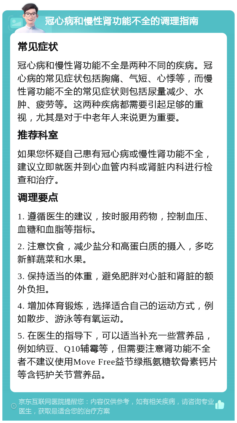 冠心病和慢性肾功能不全的调理指南 常见症状 冠心病和慢性肾功能不全是两种不同的疾病。冠心病的常见症状包括胸痛、气短、心悸等，而慢性肾功能不全的常见症状则包括尿量减少、水肿、疲劳等。这两种疾病都需要引起足够的重视，尤其是对于中老年人来说更为重要。 推荐科室 如果您怀疑自己患有冠心病或慢性肾功能不全，建议立即就医并到心血管内科或肾脏内科进行检查和治疗。 调理要点 1. 遵循医生的建议，按时服用药物，控制血压、血糖和血脂等指标。 2. 注意饮食，减少盐分和高蛋白质的摄入，多吃新鲜蔬菜和水果。 3. 保持适当的体重，避免肥胖对心脏和肾脏的额外负担。 4. 增加体育锻炼，选择适合自己的运动方式，例如散步、游泳等有氧运动。 5. 在医生的指导下，可以适当补充一些营养品，例如纳豆、Q10辅霉等，但需要注意肾功能不全者不建议使用Move Free益节绿瓶氨糖软骨素钙片等含钙护关节营养品。