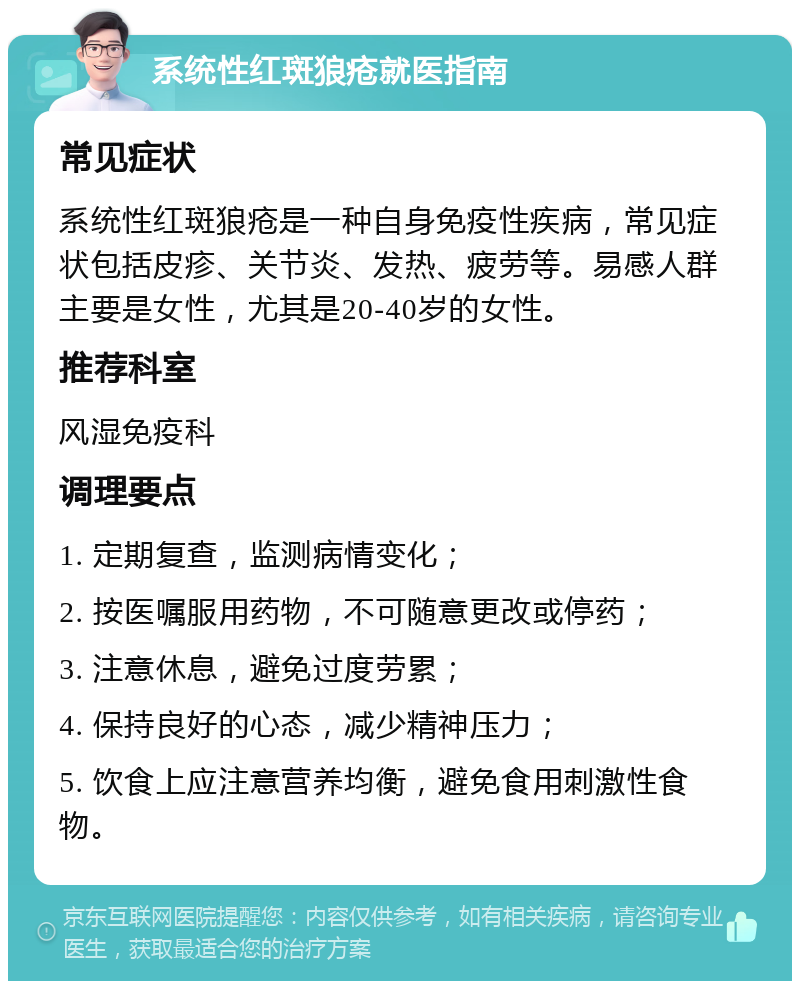 系统性红斑狼疮就医指南 常见症状 系统性红斑狼疮是一种自身免疫性疾病，常见症状包括皮疹、关节炎、发热、疲劳等。易感人群主要是女性，尤其是20-40岁的女性。 推荐科室 风湿免疫科 调理要点 1. 定期复查，监测病情变化； 2. 按医嘱服用药物，不可随意更改或停药； 3. 注意休息，避免过度劳累； 4. 保持良好的心态，减少精神压力； 5. 饮食上应注意营养均衡，避免食用刺激性食物。