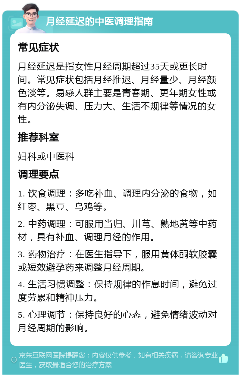 月经延迟的中医调理指南 常见症状 月经延迟是指女性月经周期超过35天或更长时间。常见症状包括月经推迟、月经量少、月经颜色淡等。易感人群主要是青春期、更年期女性或有内分泌失调、压力大、生活不规律等情况的女性。 推荐科室 妇科或中医科 调理要点 1. 饮食调理：多吃补血、调理内分泌的食物，如红枣、黑豆、乌鸡等。 2. 中药调理：可服用当归、川芎、熟地黄等中药材，具有补血、调理月经的作用。 3. 药物治疗：在医生指导下，服用黄体酮软胶囊或短效避孕药来调整月经周期。 4. 生活习惯调整：保持规律的作息时间，避免过度劳累和精神压力。 5. 心理调节：保持良好的心态，避免情绪波动对月经周期的影响。