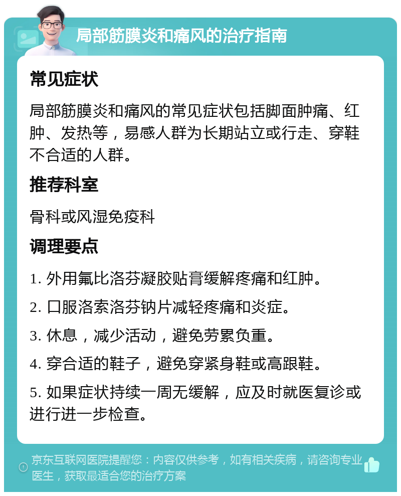 局部筋膜炎和痛风的治疗指南 常见症状 局部筋膜炎和痛风的常见症状包括脚面肿痛、红肿、发热等，易感人群为长期站立或行走、穿鞋不合适的人群。 推荐科室 骨科或风湿免疫科 调理要点 1. 外用氟比洛芬凝胶贴膏缓解疼痛和红肿。 2. 口服洛索洛芬钠片减轻疼痛和炎症。 3. 休息，减少活动，避免劳累负重。 4. 穿合适的鞋子，避免穿紧身鞋或高跟鞋。 5. 如果症状持续一周无缓解，应及时就医复诊或进行进一步检查。