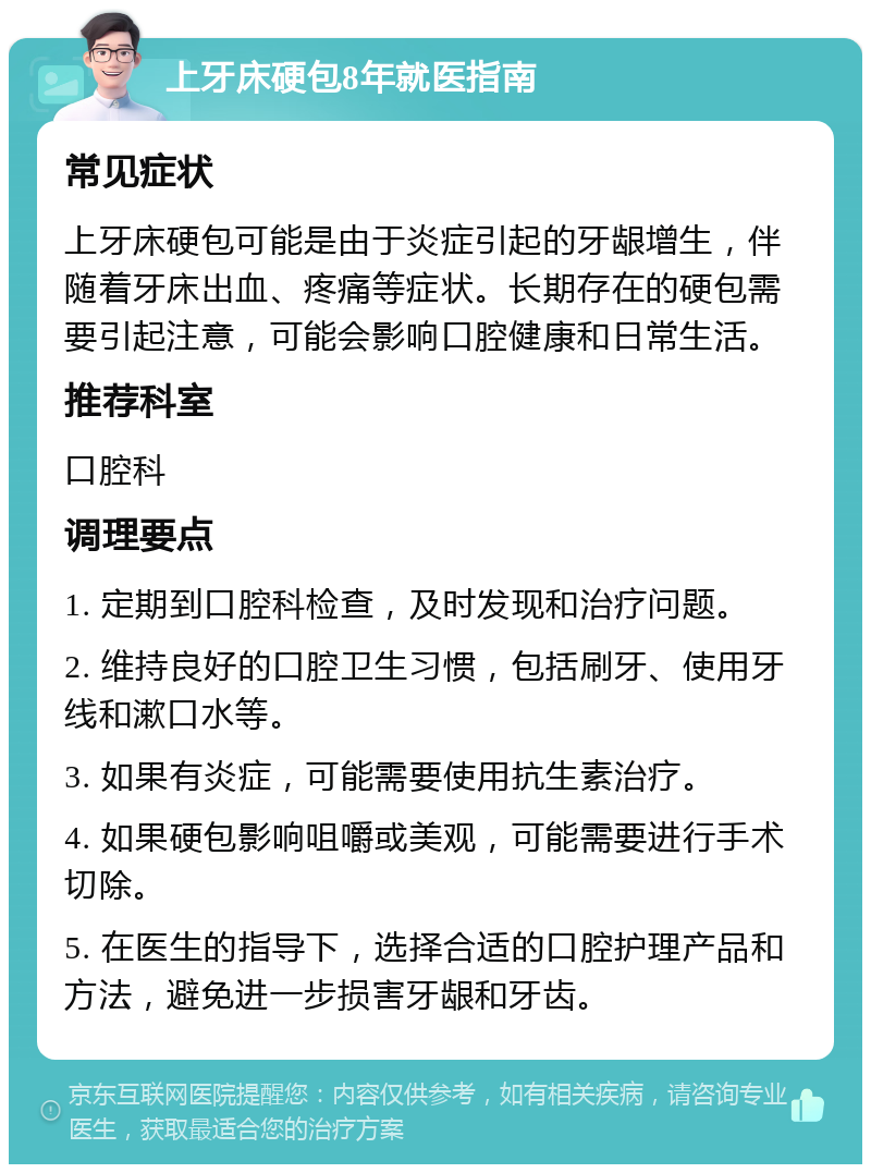 上牙床硬包8年就医指南 常见症状 上牙床硬包可能是由于炎症引起的牙龈增生，伴随着牙床出血、疼痛等症状。长期存在的硬包需要引起注意，可能会影响口腔健康和日常生活。 推荐科室 口腔科 调理要点 1. 定期到口腔科检查，及时发现和治疗问题。 2. 维持良好的口腔卫生习惯，包括刷牙、使用牙线和漱口水等。 3. 如果有炎症，可能需要使用抗生素治疗。 4. 如果硬包影响咀嚼或美观，可能需要进行手术切除。 5. 在医生的指导下，选择合适的口腔护理产品和方法，避免进一步损害牙龈和牙齿。