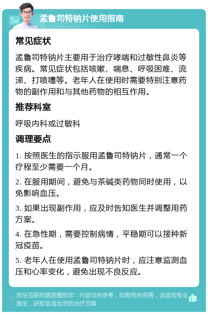 孟鲁司特钠片使用指南 常见症状 孟鲁司特钠片主要用于治疗哮喘和过敏性鼻炎等疾病。常见症状包括咳嗽、喘息、呼吸困难、流涕、打喷嚏等。老年人在使用时需要特别注意药物的副作用和与其他药物的相互作用。 推荐科室 呼吸内科或过敏科 调理要点 1. 按照医生的指示服用孟鲁司特钠片，通常一个疗程至少需要一个月。 2. 在服用期间，避免与茶碱类药物同时使用，以免影响血压。 3. 如果出现副作用，应及时告知医生并调整用药方案。 4. 在急性期，需要控制病情，平稳期可以接种新冠疫苗。 5. 老年人在使用孟鲁司特钠片时，应注意监测血压和心率变化，避免出现不良反应。