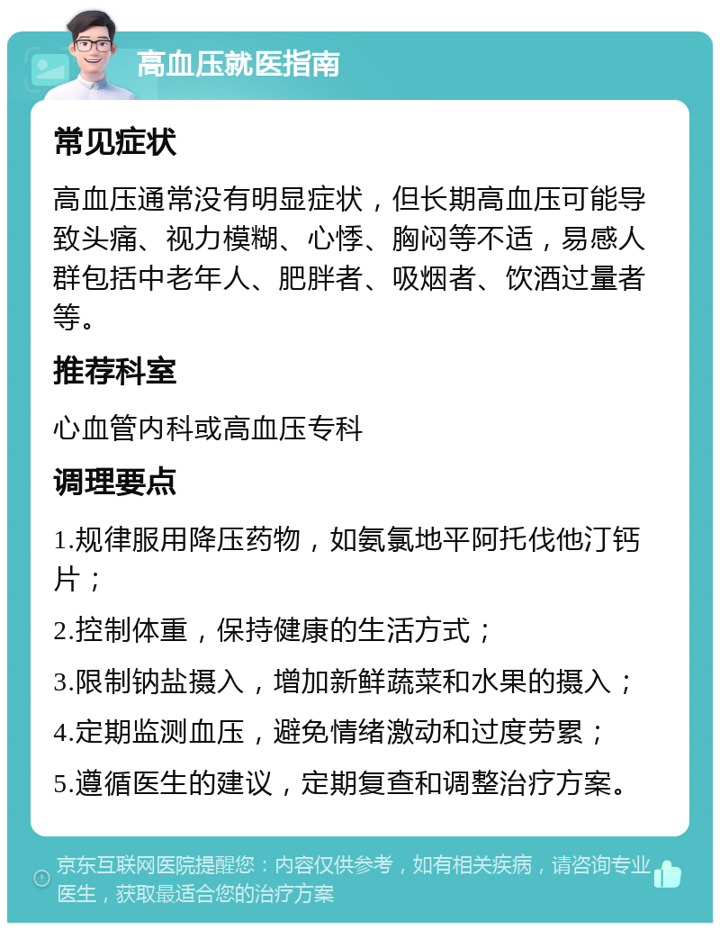 高血压就医指南 常见症状 高血压通常没有明显症状，但长期高血压可能导致头痛、视力模糊、心悸、胸闷等不适，易感人群包括中老年人、肥胖者、吸烟者、饮酒过量者等。 推荐科室 心血管内科或高血压专科 调理要点 1.规律服用降压药物，如氨氯地平阿托伐他汀钙片； 2.控制体重，保持健康的生活方式； 3.限制钠盐摄入，增加新鲜蔬菜和水果的摄入； 4.定期监测血压，避免情绪激动和过度劳累； 5.遵循医生的建议，定期复查和调整治疗方案。