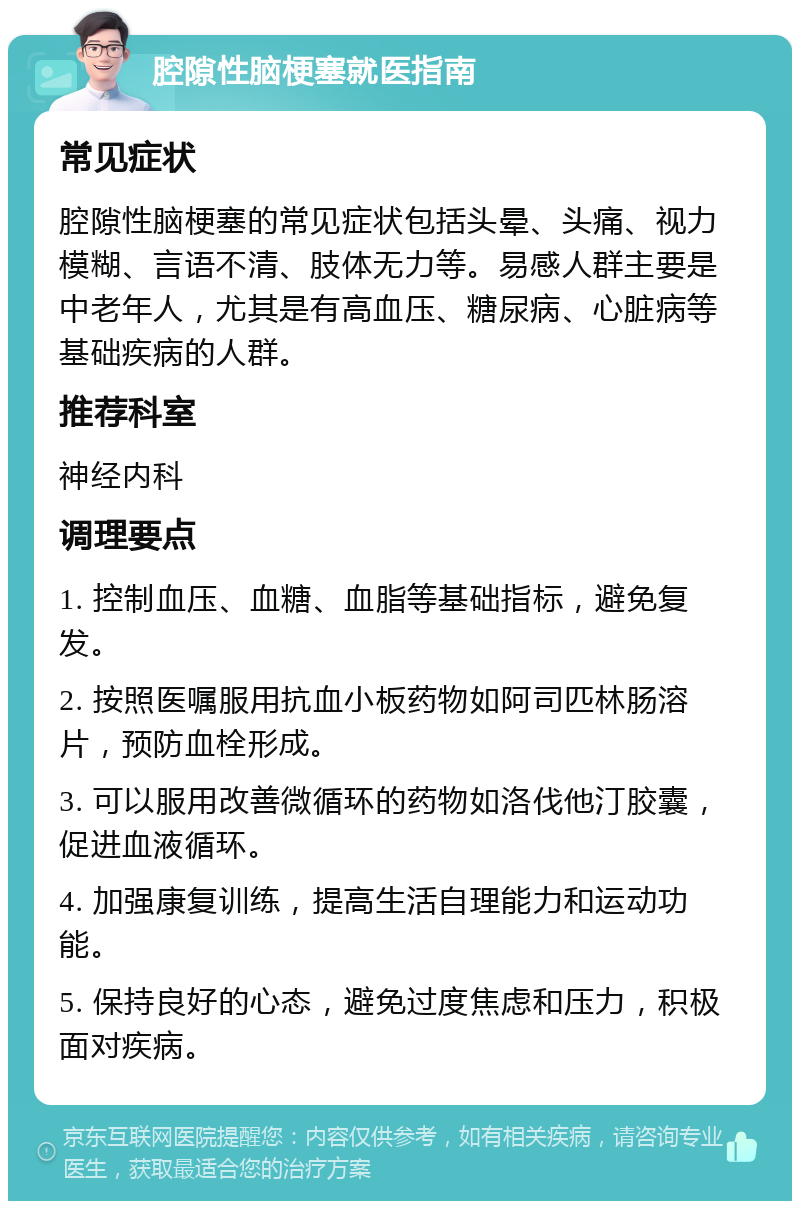 腔隙性脑梗塞就医指南 常见症状 腔隙性脑梗塞的常见症状包括头晕、头痛、视力模糊、言语不清、肢体无力等。易感人群主要是中老年人，尤其是有高血压、糖尿病、心脏病等基础疾病的人群。 推荐科室 神经内科 调理要点 1. 控制血压、血糖、血脂等基础指标，避免复发。 2. 按照医嘱服用抗血小板药物如阿司匹林肠溶片，预防血栓形成。 3. 可以服用改善微循环的药物如洛伐他汀胶囊，促进血液循环。 4. 加强康复训练，提高生活自理能力和运动功能。 5. 保持良好的心态，避免过度焦虑和压力，积极面对疾病。