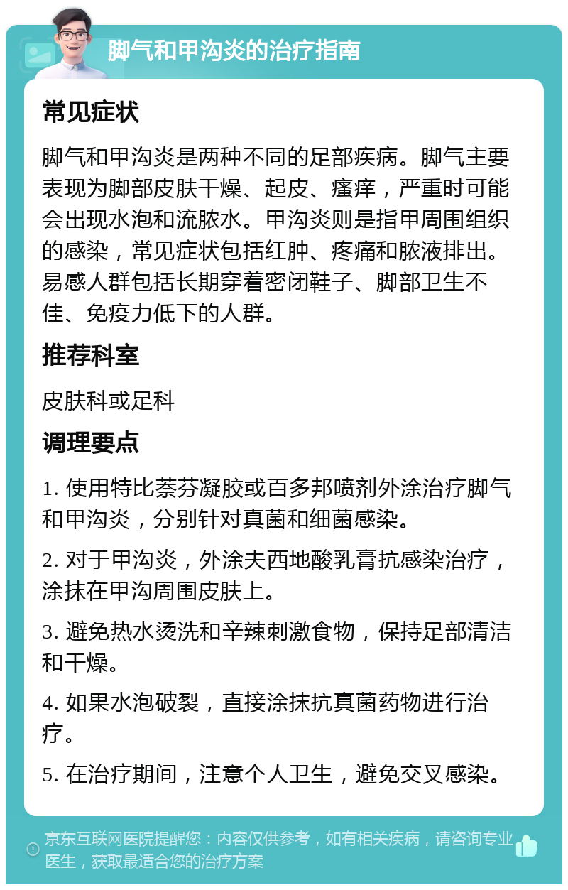 脚气和甲沟炎的治疗指南 常见症状 脚气和甲沟炎是两种不同的足部疾病。脚气主要表现为脚部皮肤干燥、起皮、瘙痒，严重时可能会出现水泡和流脓水。甲沟炎则是指甲周围组织的感染，常见症状包括红肿、疼痛和脓液排出。易感人群包括长期穿着密闭鞋子、脚部卫生不佳、免疫力低下的人群。 推荐科室 皮肤科或足科 调理要点 1. 使用特比萘芬凝胶或百多邦喷剂外涂治疗脚气和甲沟炎，分别针对真菌和细菌感染。 2. 对于甲沟炎，外涂夫西地酸乳膏抗感染治疗，涂抹在甲沟周围皮肤上。 3. 避免热水烫洗和辛辣刺激食物，保持足部清洁和干燥。 4. 如果水泡破裂，直接涂抹抗真菌药物进行治疗。 5. 在治疗期间，注意个人卫生，避免交叉感染。