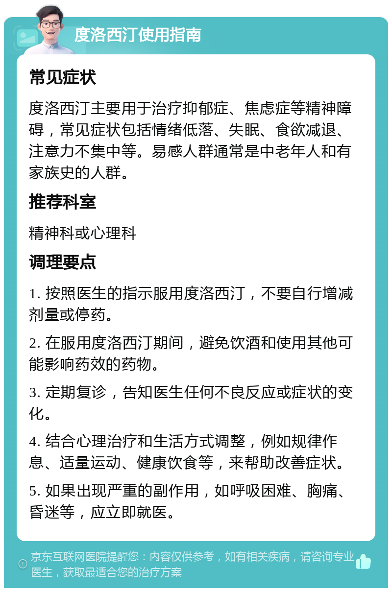 度洛西汀使用指南 常见症状 度洛西汀主要用于治疗抑郁症、焦虑症等精神障碍，常见症状包括情绪低落、失眠、食欲减退、注意力不集中等。易感人群通常是中老年人和有家族史的人群。 推荐科室 精神科或心理科 调理要点 1. 按照医生的指示服用度洛西汀，不要自行增减剂量或停药。 2. 在服用度洛西汀期间，避免饮酒和使用其他可能影响药效的药物。 3. 定期复诊，告知医生任何不良反应或症状的变化。 4. 结合心理治疗和生活方式调整，例如规律作息、适量运动、健康饮食等，来帮助改善症状。 5. 如果出现严重的副作用，如呼吸困难、胸痛、昏迷等，应立即就医。