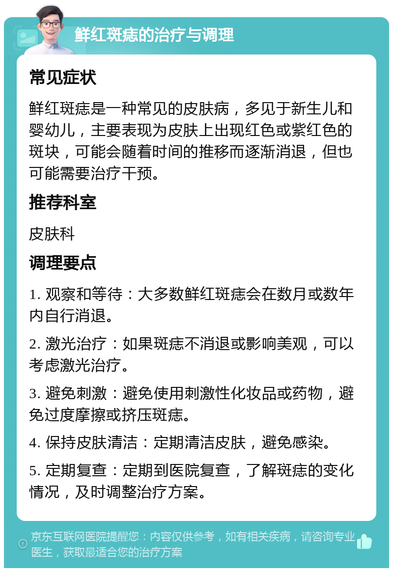 鲜红斑痣的治疗与调理 常见症状 鲜红斑痣是一种常见的皮肤病，多见于新生儿和婴幼儿，主要表现为皮肤上出现红色或紫红色的斑块，可能会随着时间的推移而逐渐消退，但也可能需要治疗干预。 推荐科室 皮肤科 调理要点 1. 观察和等待：大多数鲜红斑痣会在数月或数年内自行消退。 2. 激光治疗：如果斑痣不消退或影响美观，可以考虑激光治疗。 3. 避免刺激：避免使用刺激性化妆品或药物，避免过度摩擦或挤压斑痣。 4. 保持皮肤清洁：定期清洁皮肤，避免感染。 5. 定期复查：定期到医院复查，了解斑痣的变化情况，及时调整治疗方案。