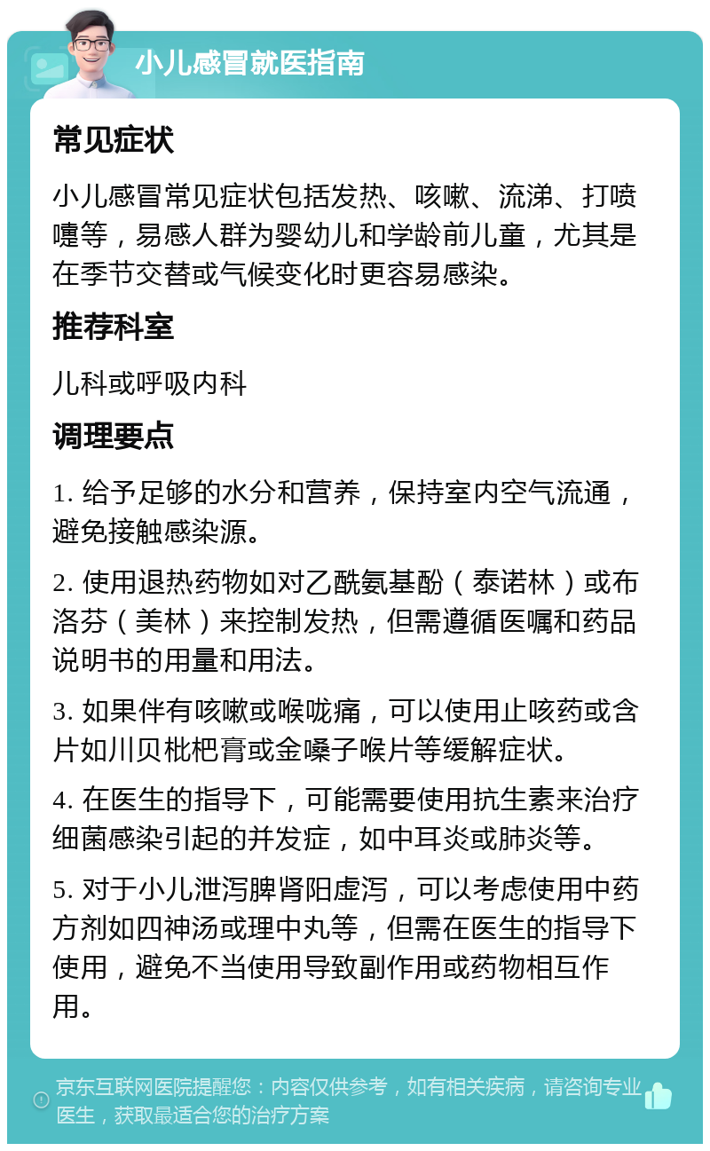 小儿感冒就医指南 常见症状 小儿感冒常见症状包括发热、咳嗽、流涕、打喷嚏等，易感人群为婴幼儿和学龄前儿童，尤其是在季节交替或气候变化时更容易感染。 推荐科室 儿科或呼吸内科 调理要点 1. 给予足够的水分和营养，保持室内空气流通，避免接触感染源。 2. 使用退热药物如对乙酰氨基酚（泰诺林）或布洛芬（美林）来控制发热，但需遵循医嘱和药品说明书的用量和用法。 3. 如果伴有咳嗽或喉咙痛，可以使用止咳药或含片如川贝枇杷膏或金嗓子喉片等缓解症状。 4. 在医生的指导下，可能需要使用抗生素来治疗细菌感染引起的并发症，如中耳炎或肺炎等。 5. 对于小儿泄泻脾肾阳虚泻，可以考虑使用中药方剂如四神汤或理中丸等，但需在医生的指导下使用，避免不当使用导致副作用或药物相互作用。