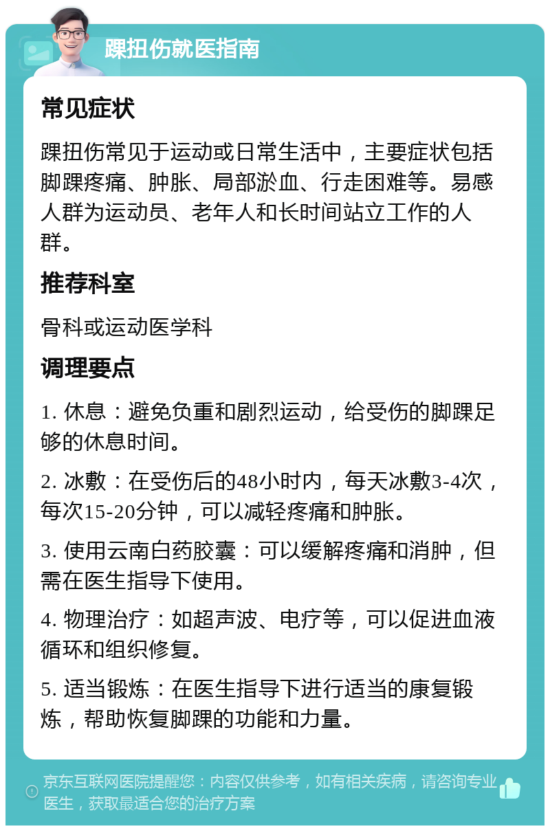 踝扭伤就医指南 常见症状 踝扭伤常见于运动或日常生活中，主要症状包括脚踝疼痛、肿胀、局部淤血、行走困难等。易感人群为运动员、老年人和长时间站立工作的人群。 推荐科室 骨科或运动医学科 调理要点 1. 休息：避免负重和剧烈运动，给受伤的脚踝足够的休息时间。 2. 冰敷：在受伤后的48小时内，每天冰敷3-4次，每次15-20分钟，可以减轻疼痛和肿胀。 3. 使用云南白药胶囊：可以缓解疼痛和消肿，但需在医生指导下使用。 4. 物理治疗：如超声波、电疗等，可以促进血液循环和组织修复。 5. 适当锻炼：在医生指导下进行适当的康复锻炼，帮助恢复脚踝的功能和力量。