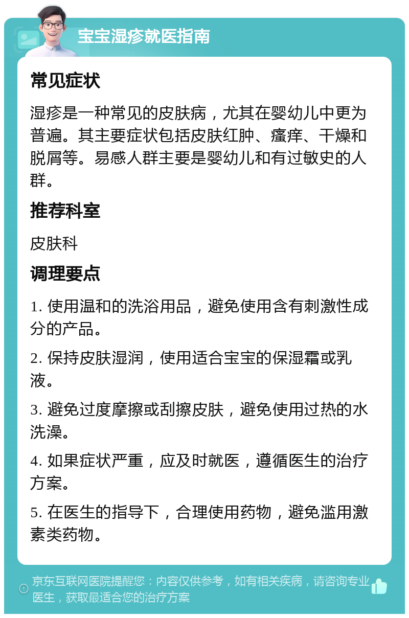 宝宝湿疹就医指南 常见症状 湿疹是一种常见的皮肤病，尤其在婴幼儿中更为普遍。其主要症状包括皮肤红肿、瘙痒、干燥和脱屑等。易感人群主要是婴幼儿和有过敏史的人群。 推荐科室 皮肤科 调理要点 1. 使用温和的洗浴用品，避免使用含有刺激性成分的产品。 2. 保持皮肤湿润，使用适合宝宝的保湿霜或乳液。 3. 避免过度摩擦或刮擦皮肤，避免使用过热的水洗澡。 4. 如果症状严重，应及时就医，遵循医生的治疗方案。 5. 在医生的指导下，合理使用药物，避免滥用激素类药物。