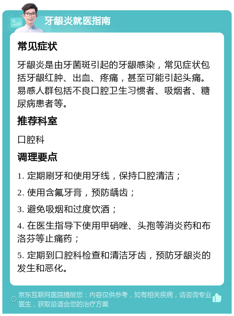 牙龈炎就医指南 常见症状 牙龈炎是由牙菌斑引起的牙龈感染，常见症状包括牙龈红肿、出血、疼痛，甚至可能引起头痛。易感人群包括不良口腔卫生习惯者、吸烟者、糖尿病患者等。 推荐科室 口腔科 调理要点 1. 定期刷牙和使用牙线，保持口腔清洁； 2. 使用含氟牙膏，预防龋齿； 3. 避免吸烟和过度饮酒； 4. 在医生指导下使用甲硝唑、头孢等消炎药和布洛芬等止痛药； 5. 定期到口腔科检查和清洁牙齿，预防牙龈炎的发生和恶化。