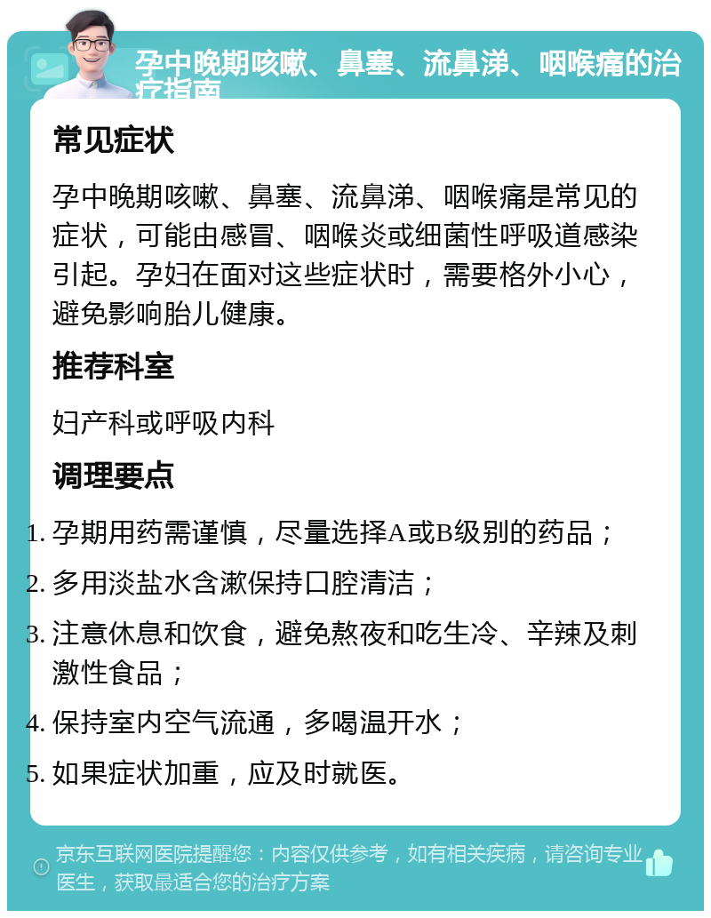 孕中晚期咳嗽、鼻塞、流鼻涕、咽喉痛的治疗指南 常见症状 孕中晚期咳嗽、鼻塞、流鼻涕、咽喉痛是常见的症状，可能由感冒、咽喉炎或细菌性呼吸道感染引起。孕妇在面对这些症状时，需要格外小心，避免影响胎儿健康。 推荐科室 妇产科或呼吸内科 调理要点 孕期用药需谨慎，尽量选择A或B级别的药品； 多用淡盐水含漱保持口腔清洁； 注意休息和饮食，避免熬夜和吃生冷、辛辣及刺激性食品； 保持室内空气流通，多喝温开水； 如果症状加重，应及时就医。