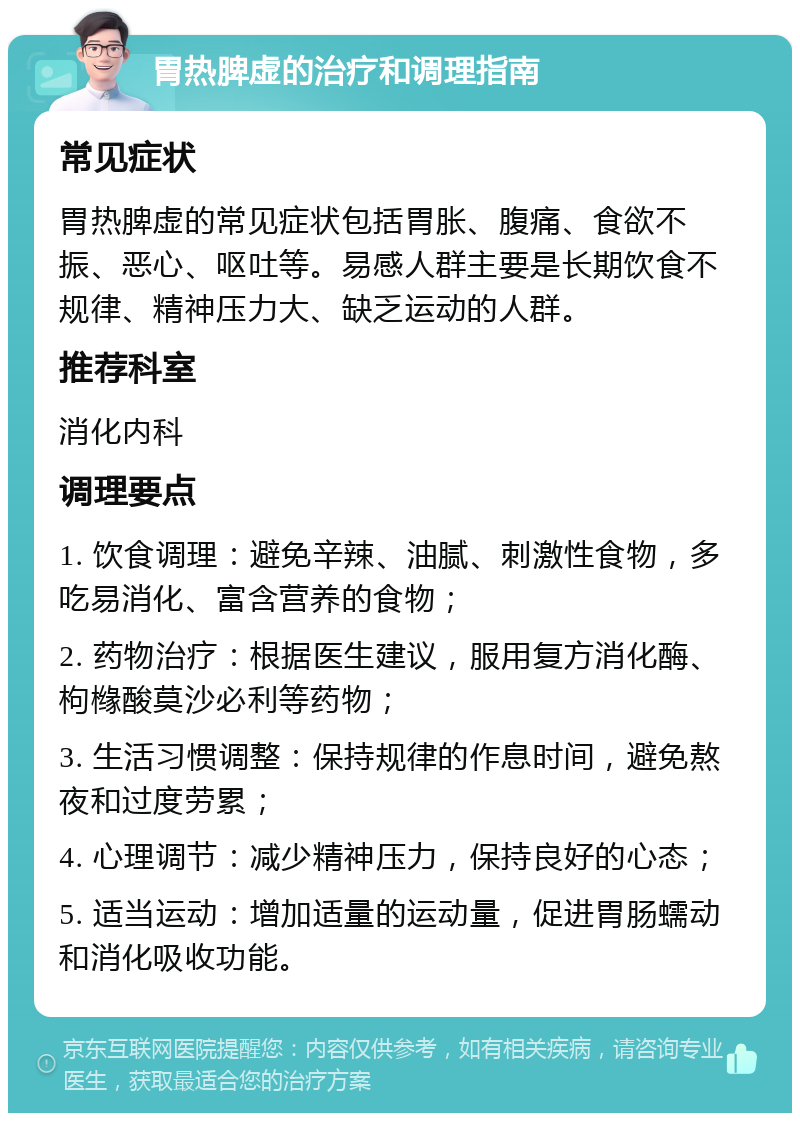 胃热脾虚的治疗和调理指南 常见症状 胃热脾虚的常见症状包括胃胀、腹痛、食欲不振、恶心、呕吐等。易感人群主要是长期饮食不规律、精神压力大、缺乏运动的人群。 推荐科室 消化内科 调理要点 1. 饮食调理：避免辛辣、油腻、刺激性食物，多吃易消化、富含营养的食物； 2. 药物治疗：根据医生建议，服用复方消化酶、枸橼酸莫沙必利等药物； 3. 生活习惯调整：保持规律的作息时间，避免熬夜和过度劳累； 4. 心理调节：减少精神压力，保持良好的心态； 5. 适当运动：增加适量的运动量，促进胃肠蠕动和消化吸收功能。