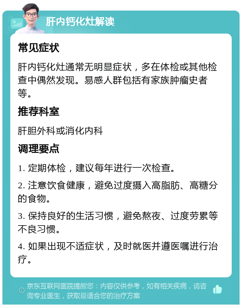 肝内钙化灶解读 常见症状 肝内钙化灶通常无明显症状，多在体检或其他检查中偶然发现。易感人群包括有家族肿瘤史者等。 推荐科室 肝胆外科或消化内科 调理要点 1. 定期体检，建议每年进行一次检查。 2. 注意饮食健康，避免过度摄入高脂肪、高糖分的食物。 3. 保持良好的生活习惯，避免熬夜、过度劳累等不良习惯。 4. 如果出现不适症状，及时就医并遵医嘱进行治疗。