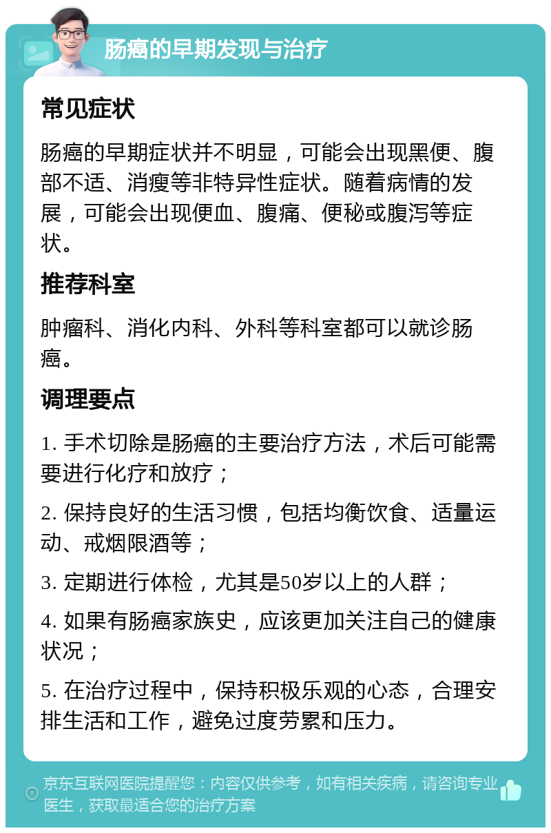 肠癌的早期发现与治疗 常见症状 肠癌的早期症状并不明显，可能会出现黑便、腹部不适、消瘦等非特异性症状。随着病情的发展，可能会出现便血、腹痛、便秘或腹泻等症状。 推荐科室 肿瘤科、消化内科、外科等科室都可以就诊肠癌。 调理要点 1. 手术切除是肠癌的主要治疗方法，术后可能需要进行化疗和放疗； 2. 保持良好的生活习惯，包括均衡饮食、适量运动、戒烟限酒等； 3. 定期进行体检，尤其是50岁以上的人群； 4. 如果有肠癌家族史，应该更加关注自己的健康状况； 5. 在治疗过程中，保持积极乐观的心态，合理安排生活和工作，避免过度劳累和压力。