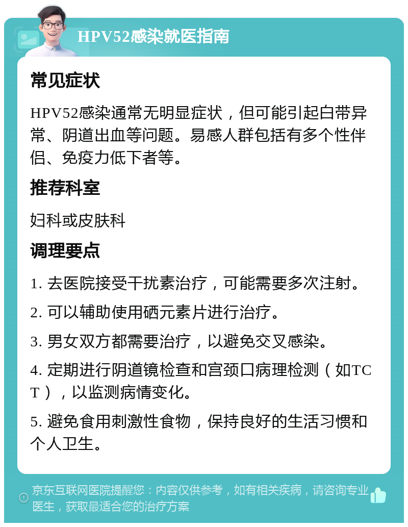 HPV52感染就医指南 常见症状 HPV52感染通常无明显症状，但可能引起白带异常、阴道出血等问题。易感人群包括有多个性伴侣、免疫力低下者等。 推荐科室 妇科或皮肤科 调理要点 1. 去医院接受干扰素治疗，可能需要多次注射。 2. 可以辅助使用硒元素片进行治疗。 3. 男女双方都需要治疗，以避免交叉感染。 4. 定期进行阴道镜检查和宫颈口病理检测（如TCT），以监测病情变化。 5. 避免食用刺激性食物，保持良好的生活习惯和个人卫生。