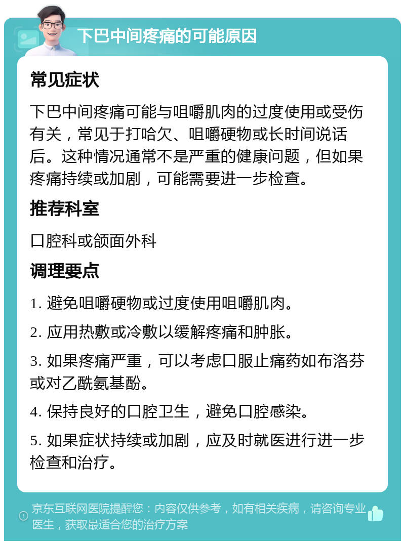 下巴中间疼痛的可能原因 常见症状 下巴中间疼痛可能与咀嚼肌肉的过度使用或受伤有关，常见于打哈欠、咀嚼硬物或长时间说话后。这种情况通常不是严重的健康问题，但如果疼痛持续或加剧，可能需要进一步检查。 推荐科室 口腔科或颌面外科 调理要点 1. 避免咀嚼硬物或过度使用咀嚼肌肉。 2. 应用热敷或冷敷以缓解疼痛和肿胀。 3. 如果疼痛严重，可以考虑口服止痛药如布洛芬或对乙酰氨基酚。 4. 保持良好的口腔卫生，避免口腔感染。 5. 如果症状持续或加剧，应及时就医进行进一步检查和治疗。