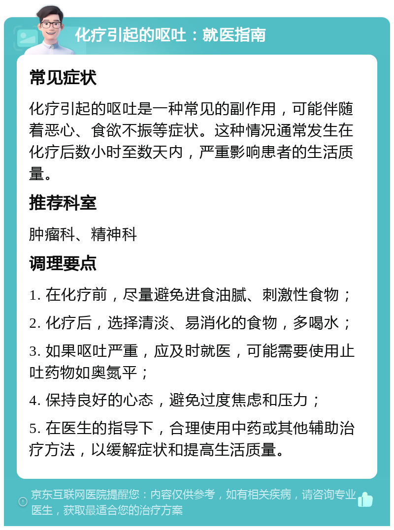 化疗引起的呕吐：就医指南 常见症状 化疗引起的呕吐是一种常见的副作用，可能伴随着恶心、食欲不振等症状。这种情况通常发生在化疗后数小时至数天内，严重影响患者的生活质量。 推荐科室 肿瘤科、精神科 调理要点 1. 在化疗前，尽量避免进食油腻、刺激性食物； 2. 化疗后，选择清淡、易消化的食物，多喝水； 3. 如果呕吐严重，应及时就医，可能需要使用止吐药物如奥氮平； 4. 保持良好的心态，避免过度焦虑和压力； 5. 在医生的指导下，合理使用中药或其他辅助治疗方法，以缓解症状和提高生活质量。