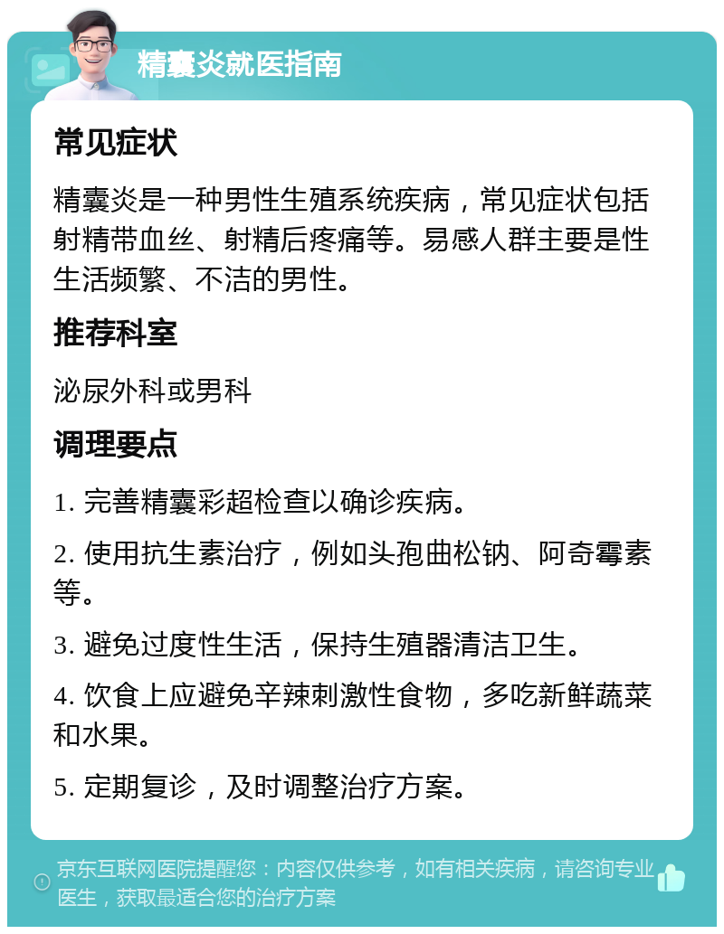 精囊炎就医指南 常见症状 精囊炎是一种男性生殖系统疾病，常见症状包括射精带血丝、射精后疼痛等。易感人群主要是性生活频繁、不洁的男性。 推荐科室 泌尿外科或男科 调理要点 1. 完善精囊彩超检查以确诊疾病。 2. 使用抗生素治疗，例如头孢曲松钠、阿奇霉素等。 3. 避免过度性生活，保持生殖器清洁卫生。 4. 饮食上应避免辛辣刺激性食物，多吃新鲜蔬菜和水果。 5. 定期复诊，及时调整治疗方案。