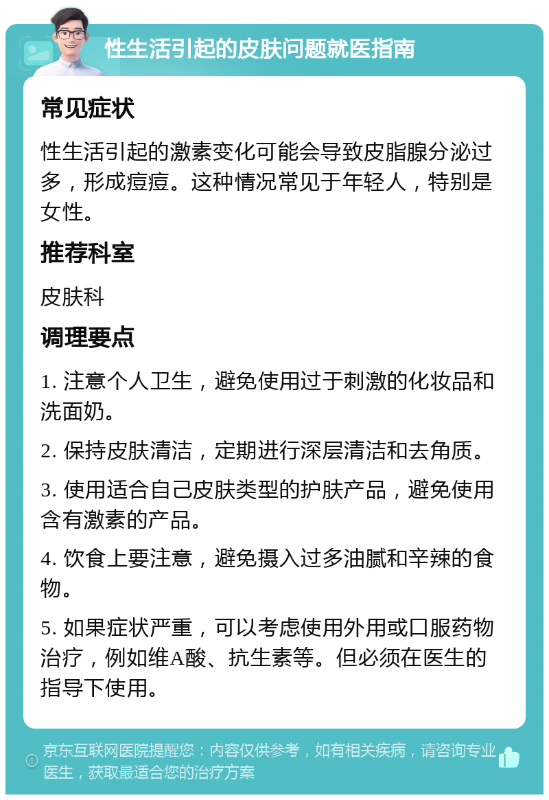 性生活引起的皮肤问题就医指南 常见症状 性生活引起的激素变化可能会导致皮脂腺分泌过多，形成痘痘。这种情况常见于年轻人，特别是女性。 推荐科室 皮肤科 调理要点 1. 注意个人卫生，避免使用过于刺激的化妆品和洗面奶。 2. 保持皮肤清洁，定期进行深层清洁和去角质。 3. 使用适合自己皮肤类型的护肤产品，避免使用含有激素的产品。 4. 饮食上要注意，避免摄入过多油腻和辛辣的食物。 5. 如果症状严重，可以考虑使用外用或口服药物治疗，例如维A酸、抗生素等。但必须在医生的指导下使用。