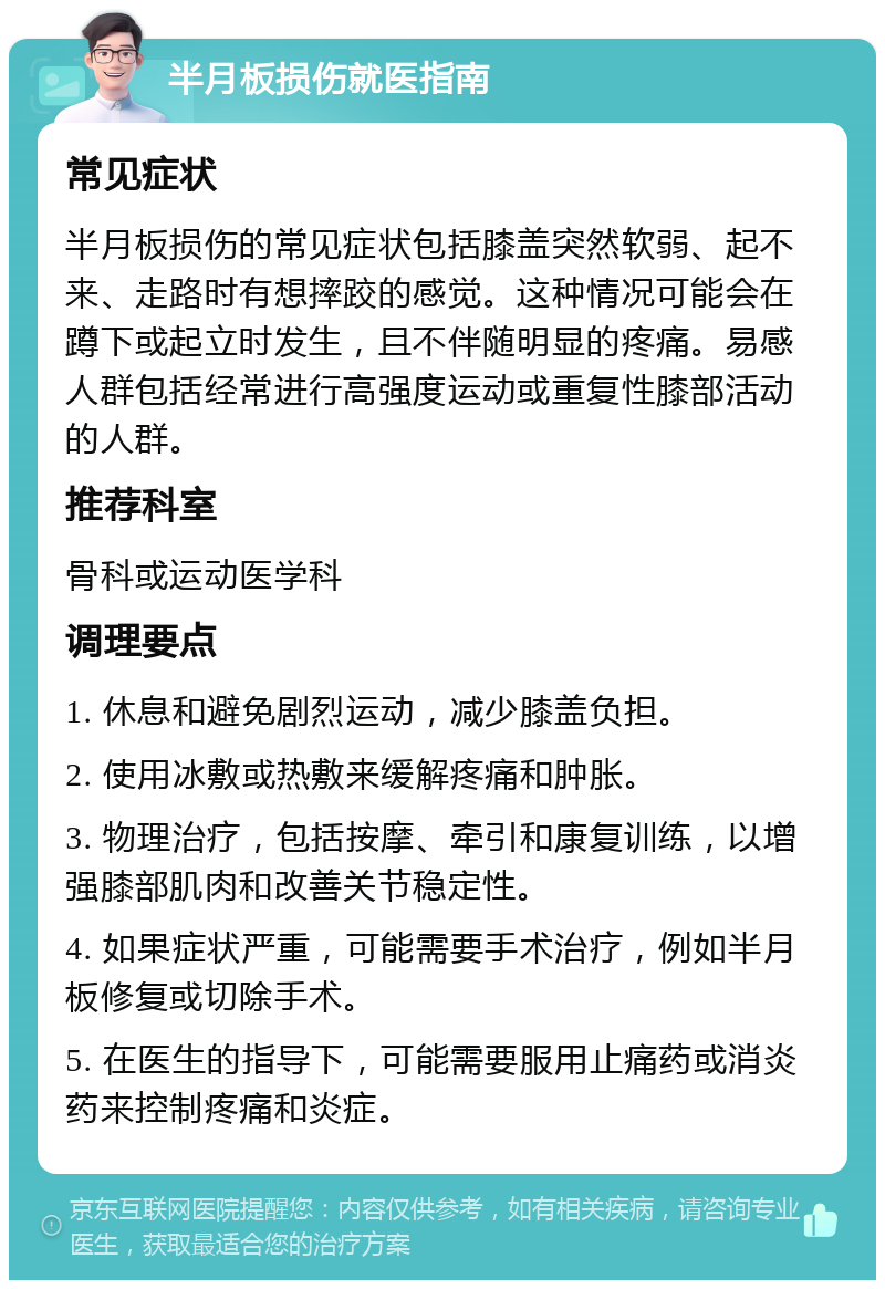 半月板损伤就医指南 常见症状 半月板损伤的常见症状包括膝盖突然软弱、起不来、走路时有想摔跤的感觉。这种情况可能会在蹲下或起立时发生，且不伴随明显的疼痛。易感人群包括经常进行高强度运动或重复性膝部活动的人群。 推荐科室 骨科或运动医学科 调理要点 1. 休息和避免剧烈运动，减少膝盖负担。 2. 使用冰敷或热敷来缓解疼痛和肿胀。 3. 物理治疗，包括按摩、牵引和康复训练，以增强膝部肌肉和改善关节稳定性。 4. 如果症状严重，可能需要手术治疗，例如半月板修复或切除手术。 5. 在医生的指导下，可能需要服用止痛药或消炎药来控制疼痛和炎症。