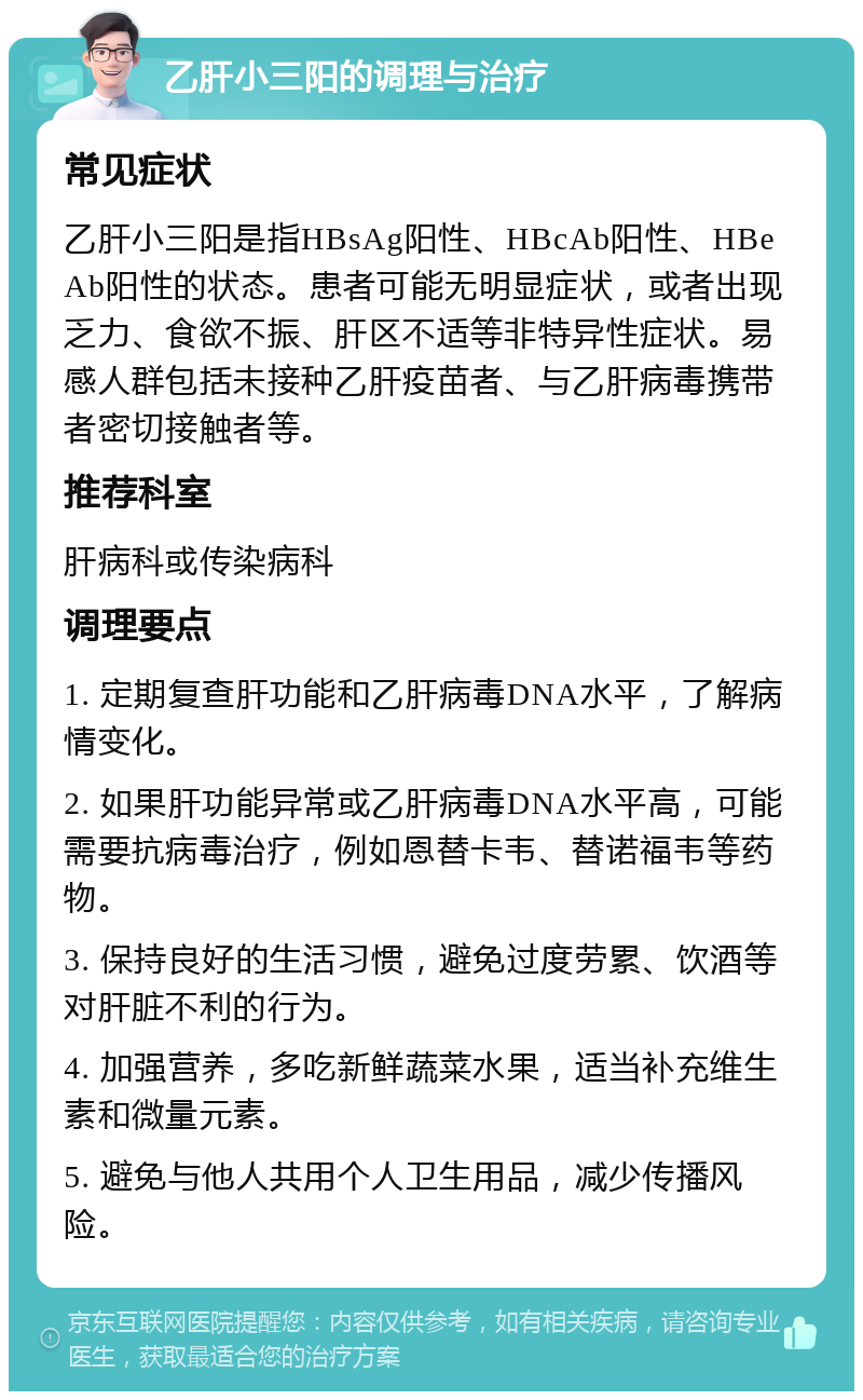 乙肝小三阳的调理与治疗 常见症状 乙肝小三阳是指HBsAg阳性、HBcAb阳性、HBeAb阳性的状态。患者可能无明显症状，或者出现乏力、食欲不振、肝区不适等非特异性症状。易感人群包括未接种乙肝疫苗者、与乙肝病毒携带者密切接触者等。 推荐科室 肝病科或传染病科 调理要点 1. 定期复查肝功能和乙肝病毒DNA水平，了解病情变化。 2. 如果肝功能异常或乙肝病毒DNA水平高，可能需要抗病毒治疗，例如恩替卡韦、替诺福韦等药物。 3. 保持良好的生活习惯，避免过度劳累、饮酒等对肝脏不利的行为。 4. 加强营养，多吃新鲜蔬菜水果，适当补充维生素和微量元素。 5. 避免与他人共用个人卫生用品，减少传播风险。