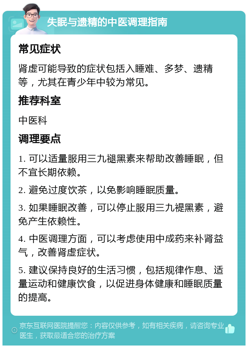 失眠与遗精的中医调理指南 常见症状 肾虚可能导致的症状包括入睡难、多梦、遗精等，尤其在青少年中较为常见。 推荐科室 中医科 调理要点 1. 可以适量服用三九褪黑素来帮助改善睡眠，但不宜长期依赖。 2. 避免过度饮茶，以免影响睡眠质量。 3. 如果睡眠改善，可以停止服用三九褆黑素，避免产生依赖性。 4. 中医调理方面，可以考虑使用中成药来补肾益气，改善肾虚症状。 5. 建议保持良好的生活习惯，包括规律作息、适量运动和健康饮食，以促进身体健康和睡眠质量的提高。