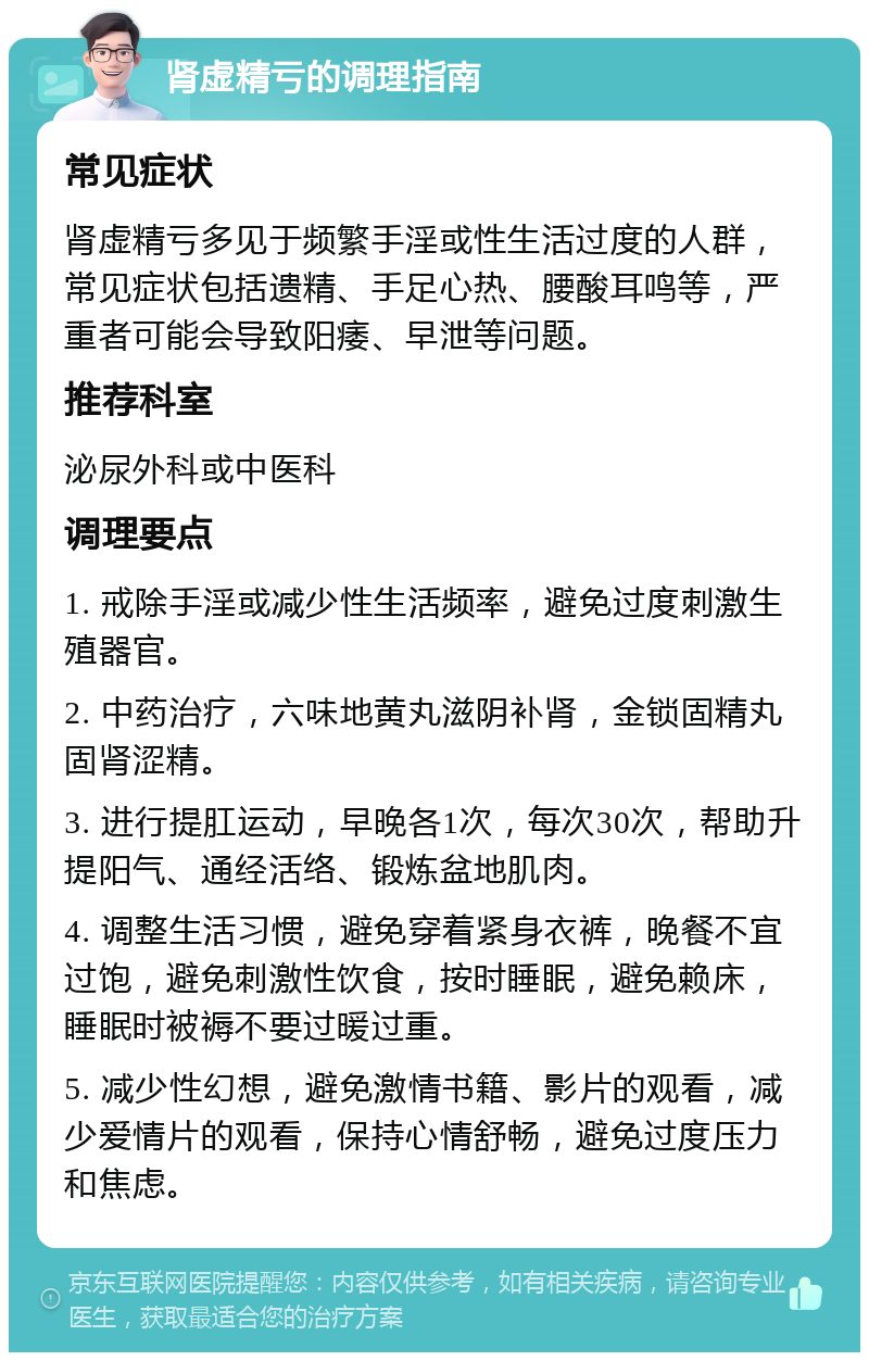 肾虚精亏的调理指南 常见症状 肾虚精亏多见于频繁手淫或性生活过度的人群，常见症状包括遗精、手足心热、腰酸耳鸣等，严重者可能会导致阳痿、早泄等问题。 推荐科室 泌尿外科或中医科 调理要点 1. 戒除手淫或减少性生活频率，避免过度刺激生殖器官。 2. 中药治疗，六味地黄丸滋阴补肾，金锁固精丸固肾涩精。 3. 进行提肛运动，早晚各1次，每次30次，帮助升提阳气、通经活络、锻炼盆地肌肉。 4. 调整生活习惯，避免穿着紧身衣裤，晚餐不宜过饱，避免刺激性饮食，按时睡眠，避免赖床，睡眠时被褥不要过暖过重。 5. 减少性幻想，避免激情书籍、影片的观看，减少爱情片的观看，保持心情舒畅，避免过度压力和焦虑。