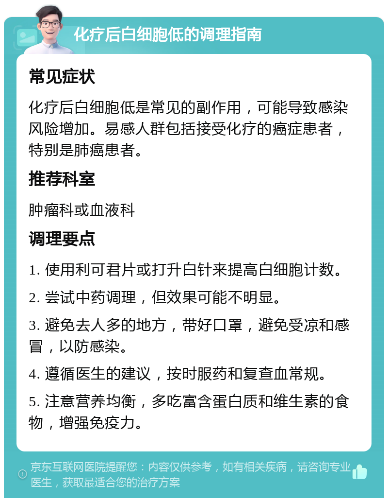 化疗后白细胞低的调理指南 常见症状 化疗后白细胞低是常见的副作用，可能导致感染风险增加。易感人群包括接受化疗的癌症患者，特别是肺癌患者。 推荐科室 肿瘤科或血液科 调理要点 1. 使用利可君片或打升白针来提高白细胞计数。 2. 尝试中药调理，但效果可能不明显。 3. 避免去人多的地方，带好口罩，避免受凉和感冒，以防感染。 4. 遵循医生的建议，按时服药和复查血常规。 5. 注意营养均衡，多吃富含蛋白质和维生素的食物，增强免疫力。