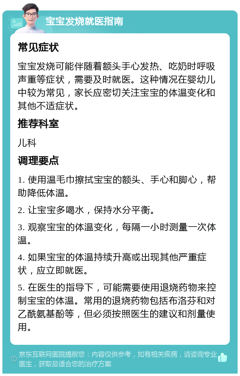 宝宝发烧就医指南 常见症状 宝宝发烧可能伴随着额头手心发热、吃奶时呼吸声重等症状，需要及时就医。这种情况在婴幼儿中较为常见，家长应密切关注宝宝的体温变化和其他不适症状。 推荐科室 儿科 调理要点 1. 使用温毛巾擦拭宝宝的额头、手心和脚心，帮助降低体温。 2. 让宝宝多喝水，保持水分平衡。 3. 观察宝宝的体温变化，每隔一小时测量一次体温。 4. 如果宝宝的体温持续升高或出现其他严重症状，应立即就医。 5. 在医生的指导下，可能需要使用退烧药物来控制宝宝的体温。常用的退烧药物包括布洛芬和对乙酰氨基酚等，但必须按照医生的建议和剂量使用。