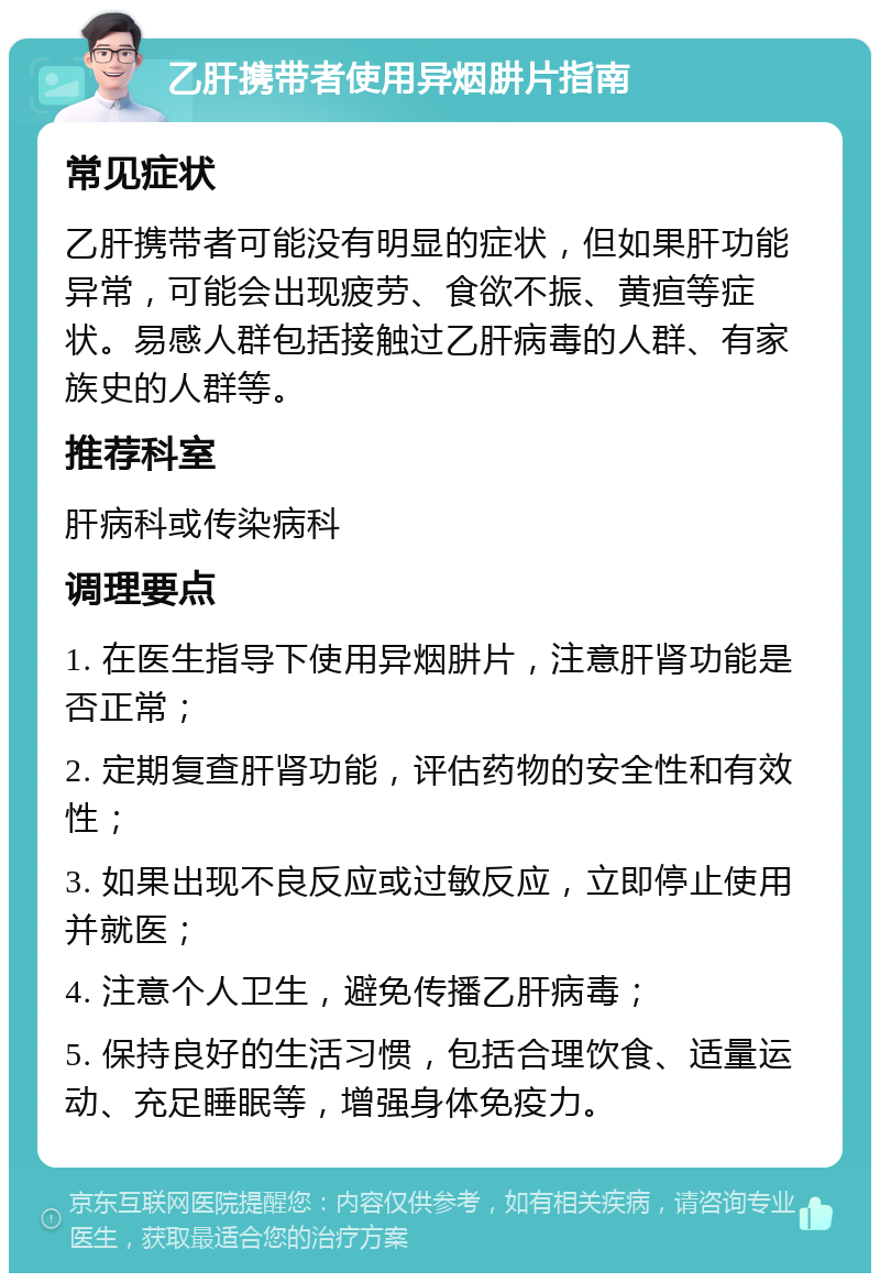 乙肝携带者使用异烟肼片指南 常见症状 乙肝携带者可能没有明显的症状，但如果肝功能异常，可能会出现疲劳、食欲不振、黄疸等症状。易感人群包括接触过乙肝病毒的人群、有家族史的人群等。 推荐科室 肝病科或传染病科 调理要点 1. 在医生指导下使用异烟肼片，注意肝肾功能是否正常； 2. 定期复查肝肾功能，评估药物的安全性和有效性； 3. 如果出现不良反应或过敏反应，立即停止使用并就医； 4. 注意个人卫生，避免传播乙肝病毒； 5. 保持良好的生活习惯，包括合理饮食、适量运动、充足睡眠等，增强身体免疫力。