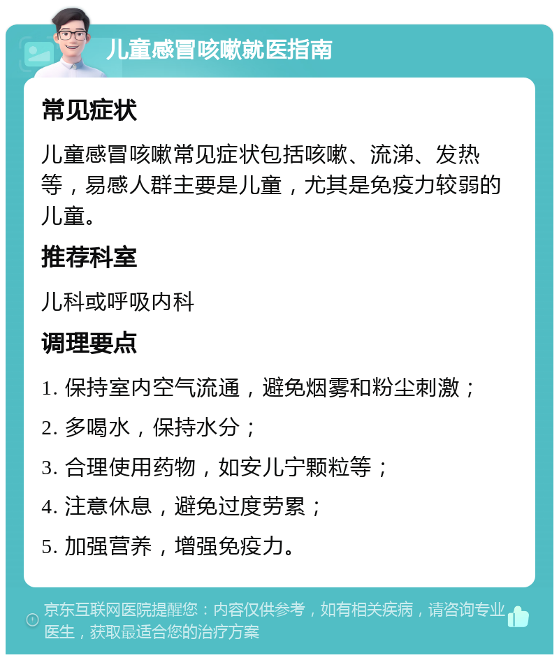 儿童感冒咳嗽就医指南 常见症状 儿童感冒咳嗽常见症状包括咳嗽、流涕、发热等，易感人群主要是儿童，尤其是免疫力较弱的儿童。 推荐科室 儿科或呼吸内科 调理要点 1. 保持室内空气流通，避免烟雾和粉尘刺激； 2. 多喝水，保持水分； 3. 合理使用药物，如安儿宁颗粒等； 4. 注意休息，避免过度劳累； 5. 加强营养，增强免疫力。