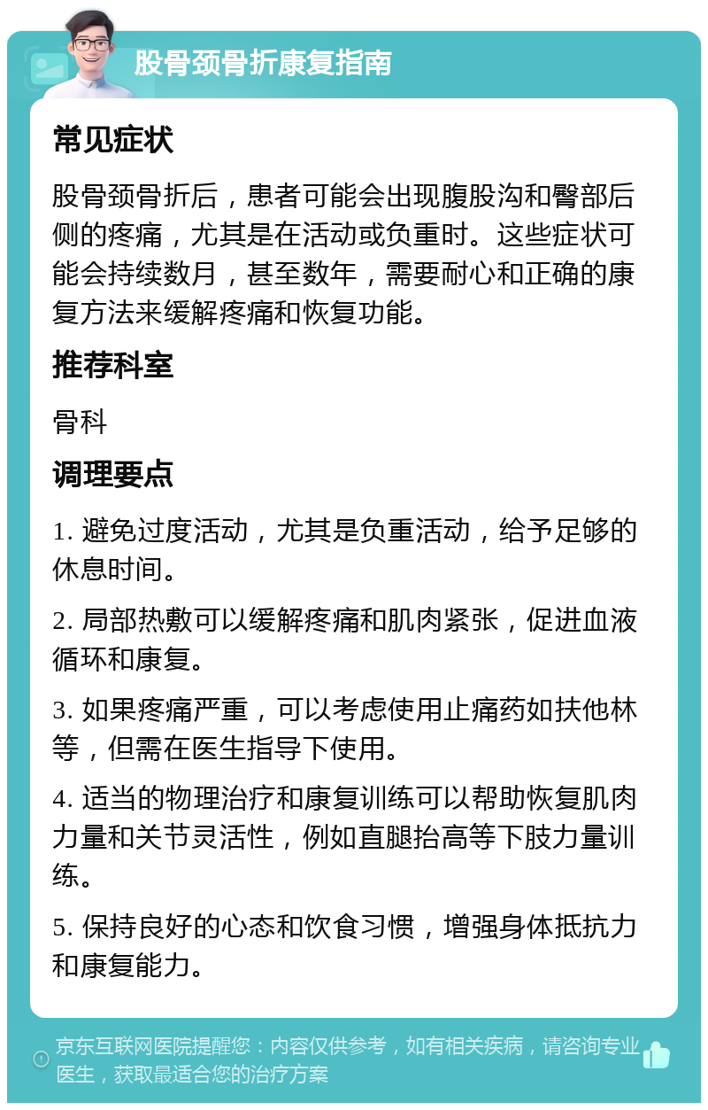 股骨颈骨折康复指南 常见症状 股骨颈骨折后，患者可能会出现腹股沟和臀部后侧的疼痛，尤其是在活动或负重时。这些症状可能会持续数月，甚至数年，需要耐心和正确的康复方法来缓解疼痛和恢复功能。 推荐科室 骨科 调理要点 1. 避免过度活动，尤其是负重活动，给予足够的休息时间。 2. 局部热敷可以缓解疼痛和肌肉紧张，促进血液循环和康复。 3. 如果疼痛严重，可以考虑使用止痛药如扶他林等，但需在医生指导下使用。 4. 适当的物理治疗和康复训练可以帮助恢复肌肉力量和关节灵活性，例如直腿抬高等下肢力量训练。 5. 保持良好的心态和饮食习惯，增强身体抵抗力和康复能力。