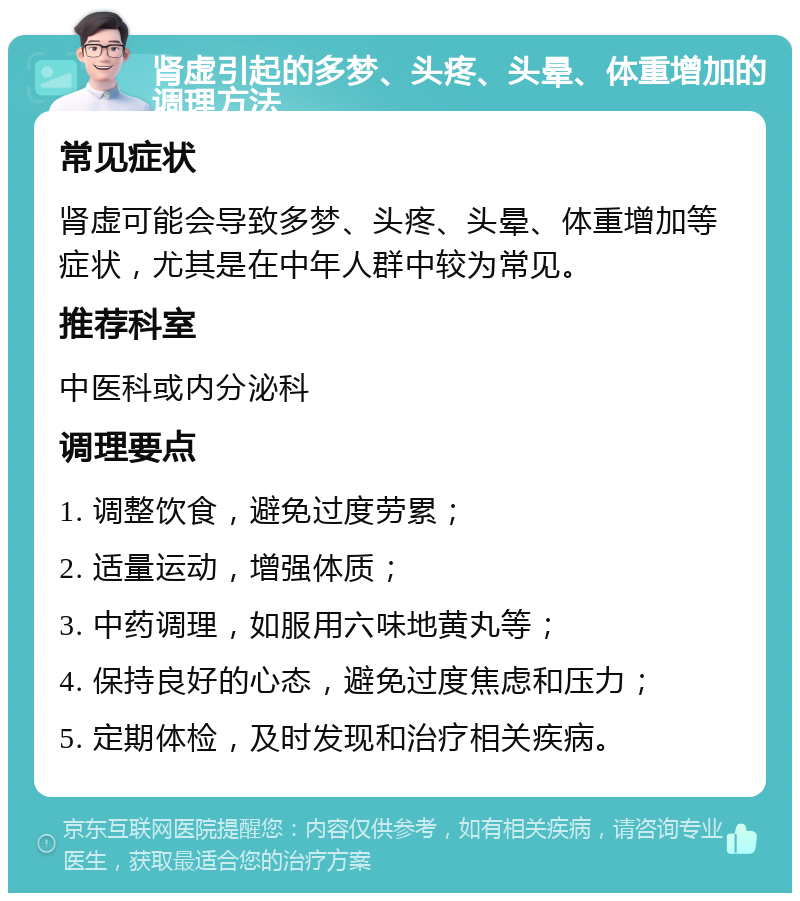 肾虚引起的多梦、头疼、头晕、体重增加的调理方法 常见症状 肾虚可能会导致多梦、头疼、头晕、体重增加等症状，尤其是在中年人群中较为常见。 推荐科室 中医科或内分泌科 调理要点 1. 调整饮食，避免过度劳累； 2. 适量运动，增强体质； 3. 中药调理，如服用六味地黄丸等； 4. 保持良好的心态，避免过度焦虑和压力； 5. 定期体检，及时发现和治疗相关疾病。