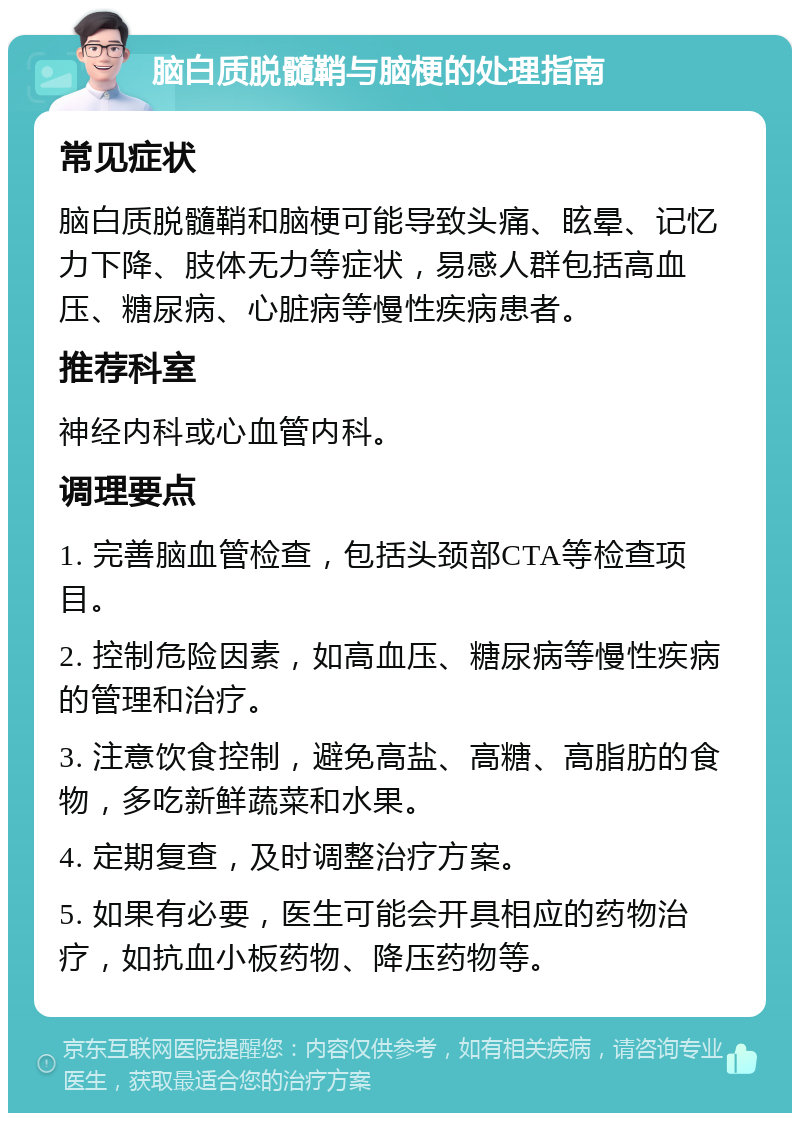 脑白质脱髓鞘与脑梗的处理指南 常见症状 脑白质脱髓鞘和脑梗可能导致头痛、眩晕、记忆力下降、肢体无力等症状，易感人群包括高血压、糖尿病、心脏病等慢性疾病患者。 推荐科室 神经内科或心血管内科。 调理要点 1. 完善脑血管检查，包括头颈部CTA等检查项目。 2. 控制危险因素，如高血压、糖尿病等慢性疾病的管理和治疗。 3. 注意饮食控制，避免高盐、高糖、高脂肪的食物，多吃新鲜蔬菜和水果。 4. 定期复查，及时调整治疗方案。 5. 如果有必要，医生可能会开具相应的药物治疗，如抗血小板药物、降压药物等。