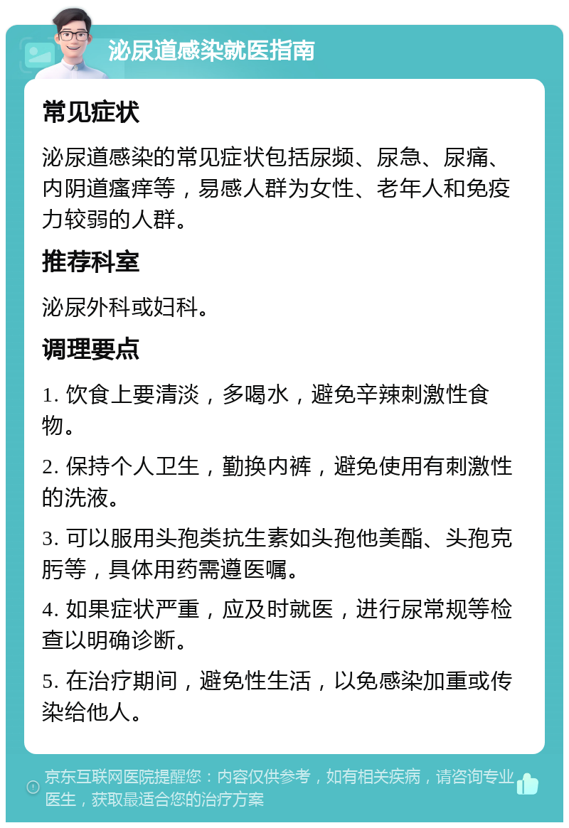 泌尿道感染就医指南 常见症状 泌尿道感染的常见症状包括尿频、尿急、尿痛、内阴道瘙痒等，易感人群为女性、老年人和免疫力较弱的人群。 推荐科室 泌尿外科或妇科。 调理要点 1. 饮食上要清淡，多喝水，避免辛辣刺激性食物。 2. 保持个人卫生，勤换内裤，避免使用有刺激性的洗液。 3. 可以服用头孢类抗生素如头孢他美酯、头孢克肟等，具体用药需遵医嘱。 4. 如果症状严重，应及时就医，进行尿常规等检查以明确诊断。 5. 在治疗期间，避免性生活，以免感染加重或传染给他人。