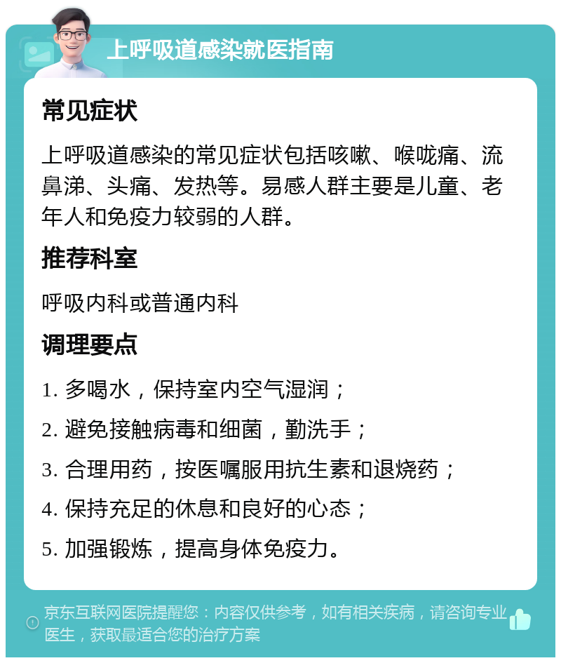 上呼吸道感染就医指南 常见症状 上呼吸道感染的常见症状包括咳嗽、喉咙痛、流鼻涕、头痛、发热等。易感人群主要是儿童、老年人和免疫力较弱的人群。 推荐科室 呼吸内科或普通内科 调理要点 1. 多喝水，保持室内空气湿润； 2. 避免接触病毒和细菌，勤洗手； 3. 合理用药，按医嘱服用抗生素和退烧药； 4. 保持充足的休息和良好的心态； 5. 加强锻炼，提高身体免疫力。