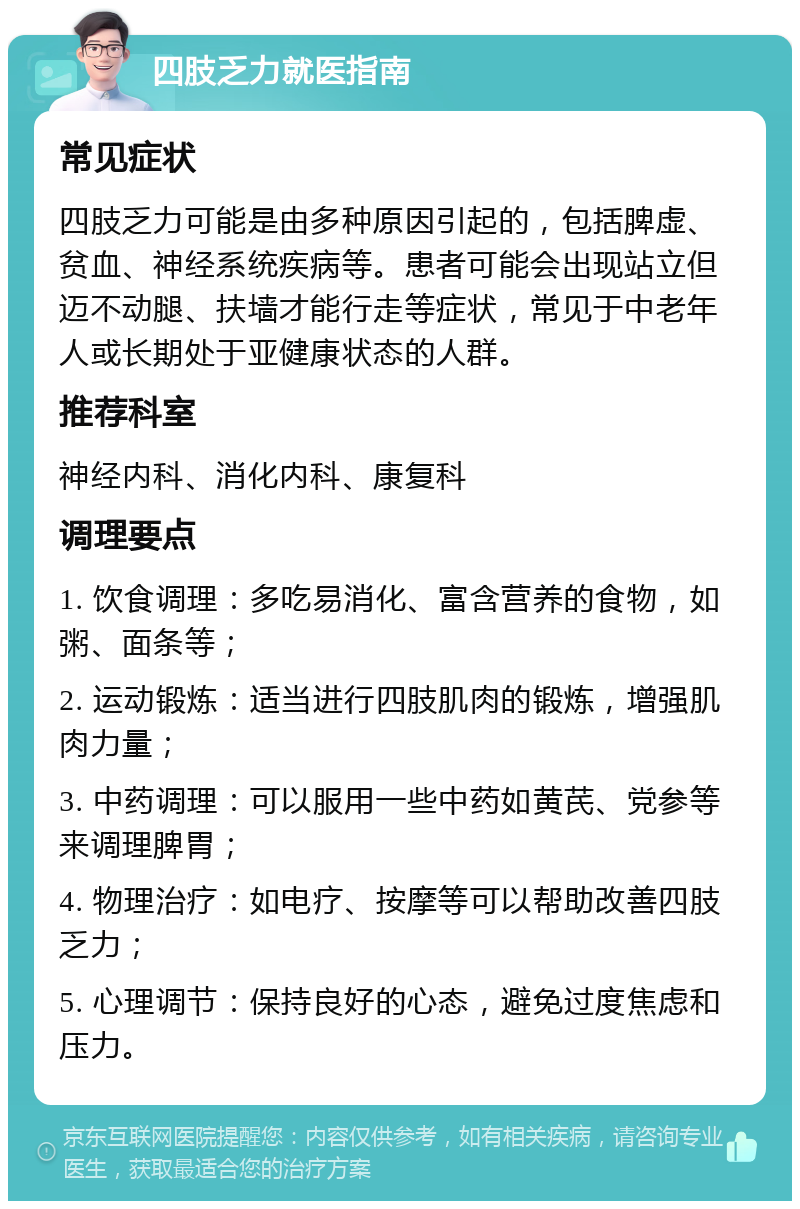 四肢乏力就医指南 常见症状 四肢乏力可能是由多种原因引起的，包括脾虚、贫血、神经系统疾病等。患者可能会出现站立但迈不动腿、扶墙才能行走等症状，常见于中老年人或长期处于亚健康状态的人群。 推荐科室 神经内科、消化内科、康复科 调理要点 1. 饮食调理：多吃易消化、富含营养的食物，如粥、面条等； 2. 运动锻炼：适当进行四肢肌肉的锻炼，增强肌肉力量； 3. 中药调理：可以服用一些中药如黄芪、党参等来调理脾胃； 4. 物理治疗：如电疗、按摩等可以帮助改善四肢乏力； 5. 心理调节：保持良好的心态，避免过度焦虑和压力。