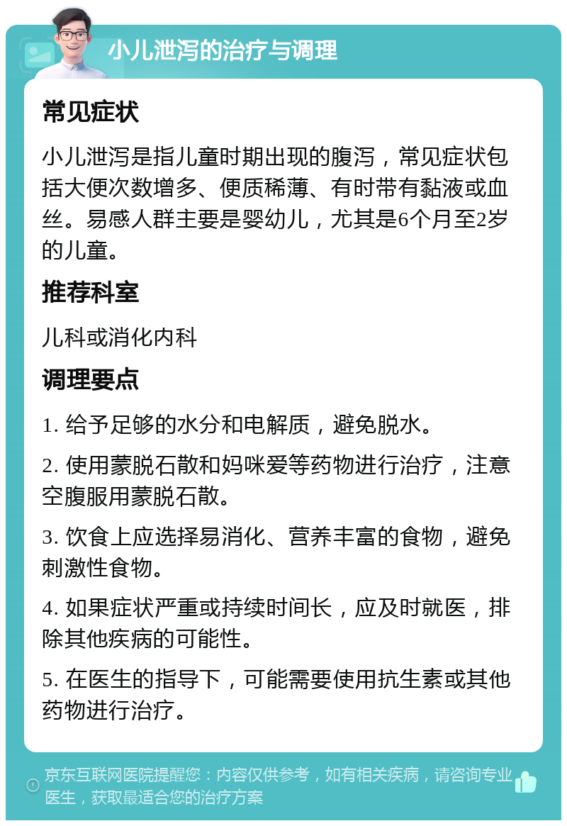 小儿泄泻的治疗与调理 常见症状 小儿泄泻是指儿童时期出现的腹泻，常见症状包括大便次数增多、便质稀薄、有时带有黏液或血丝。易感人群主要是婴幼儿，尤其是6个月至2岁的儿童。 推荐科室 儿科或消化内科 调理要点 1. 给予足够的水分和电解质，避免脱水。 2. 使用蒙脱石散和妈咪爱等药物进行治疗，注意空腹服用蒙脱石散。 3. 饮食上应选择易消化、营养丰富的食物，避免刺激性食物。 4. 如果症状严重或持续时间长，应及时就医，排除其他疾病的可能性。 5. 在医生的指导下，可能需要使用抗生素或其他药物进行治疗。