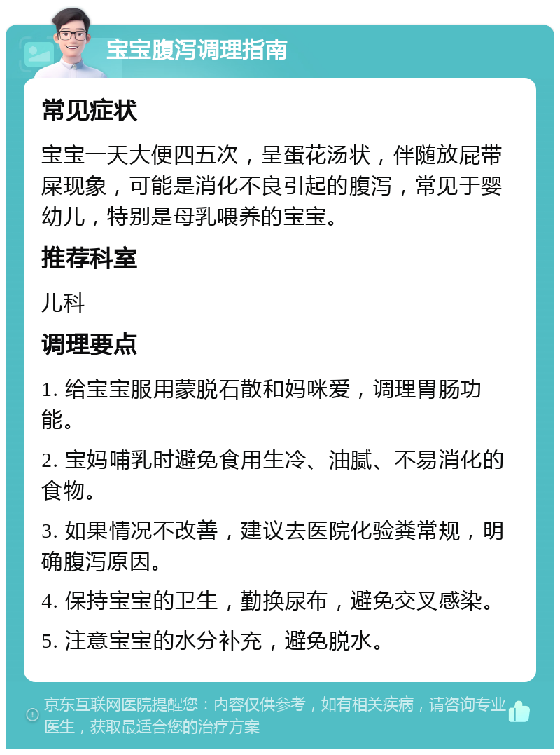 宝宝腹泻调理指南 常见症状 宝宝一天大便四五次，呈蛋花汤状，伴随放屁带屎现象，可能是消化不良引起的腹泻，常见于婴幼儿，特别是母乳喂养的宝宝。 推荐科室 儿科 调理要点 1. 给宝宝服用蒙脱石散和妈咪爱，调理胃肠功能。 2. 宝妈哺乳时避免食用生冷、油腻、不易消化的食物。 3. 如果情况不改善，建议去医院化验粪常规，明确腹泻原因。 4. 保持宝宝的卫生，勤换尿布，避免交叉感染。 5. 注意宝宝的水分补充，避免脱水。