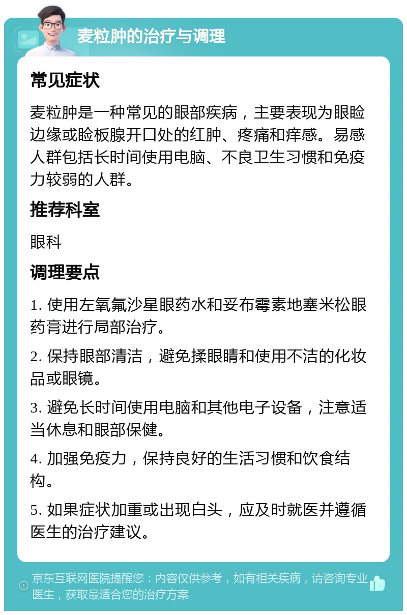 麦粒肿的治疗与调理 常见症状 麦粒肿是一种常见的眼部疾病，主要表现为眼睑边缘或睑板腺开口处的红肿、疼痛和痒感。易感人群包括长时间使用电脑、不良卫生习惯和免疫力较弱的人群。 推荐科室 眼科 调理要点 1. 使用左氧氟沙星眼药水和妥布霉素地塞米松眼药膏进行局部治疗。 2. 保持眼部清洁，避免揉眼睛和使用不洁的化妆品或眼镜。 3. 避免长时间使用电脑和其他电子设备，注意适当休息和眼部保健。 4. 加强免疫力，保持良好的生活习惯和饮食结构。 5. 如果症状加重或出现白头，应及时就医并遵循医生的治疗建议。