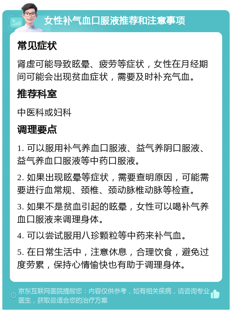 女性补气血口服液推荐和注意事项 常见症状 肾虚可能导致眩晕、疲劳等症状，女性在月经期间可能会出现贫血症状，需要及时补充气血。 推荐科室 中医科或妇科 调理要点 1. 可以服用补气养血口服液、益气养阴口服液、益气养血口服液等中药口服液。 2. 如果出现眩晕等症状，需要查明原因，可能需要进行血常规、颈椎、颈动脉椎动脉等检查。 3. 如果不是贫血引起的眩晕，女性可以喝补气养血口服液来调理身体。 4. 可以尝试服用八珍颗粒等中药来补气血。 5. 在日常生活中，注意休息，合理饮食，避免过度劳累，保持心情愉快也有助于调理身体。