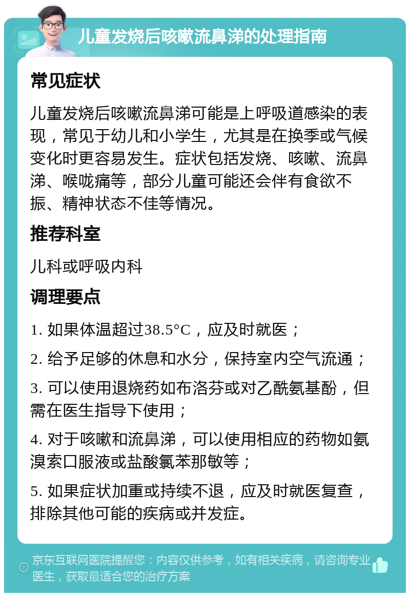 儿童发烧后咳嗽流鼻涕的处理指南 常见症状 儿童发烧后咳嗽流鼻涕可能是上呼吸道感染的表现，常见于幼儿和小学生，尤其是在换季或气候变化时更容易发生。症状包括发烧、咳嗽、流鼻涕、喉咙痛等，部分儿童可能还会伴有食欲不振、精神状态不佳等情况。 推荐科室 儿科或呼吸内科 调理要点 1. 如果体温超过38.5°C，应及时就医； 2. 给予足够的休息和水分，保持室内空气流通； 3. 可以使用退烧药如布洛芬或对乙酰氨基酚，但需在医生指导下使用； 4. 对于咳嗽和流鼻涕，可以使用相应的药物如氨溴索口服液或盐酸氯苯那敏等； 5. 如果症状加重或持续不退，应及时就医复查，排除其他可能的疾病或并发症。