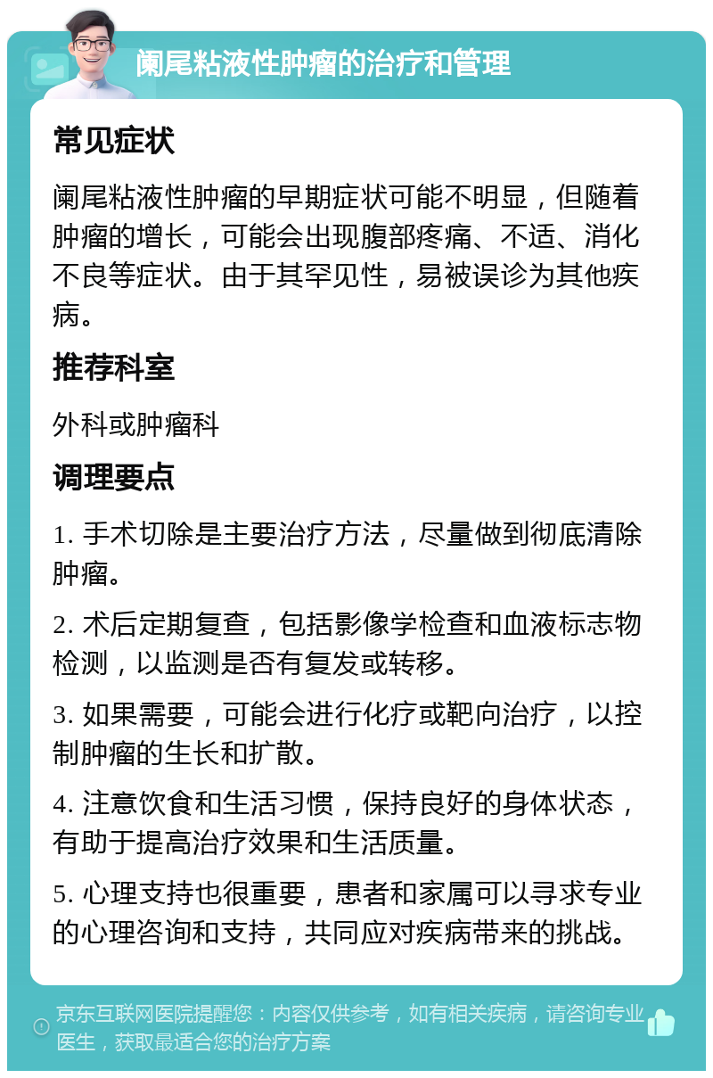 阑尾粘液性肿瘤的治疗和管理 常见症状 阑尾粘液性肿瘤的早期症状可能不明显，但随着肿瘤的增长，可能会出现腹部疼痛、不适、消化不良等症状。由于其罕见性，易被误诊为其他疾病。 推荐科室 外科或肿瘤科 调理要点 1. 手术切除是主要治疗方法，尽量做到彻底清除肿瘤。 2. 术后定期复查，包括影像学检查和血液标志物检测，以监测是否有复发或转移。 3. 如果需要，可能会进行化疗或靶向治疗，以控制肿瘤的生长和扩散。 4. 注意饮食和生活习惯，保持良好的身体状态，有助于提高治疗效果和生活质量。 5. 心理支持也很重要，患者和家属可以寻求专业的心理咨询和支持，共同应对疾病带来的挑战。